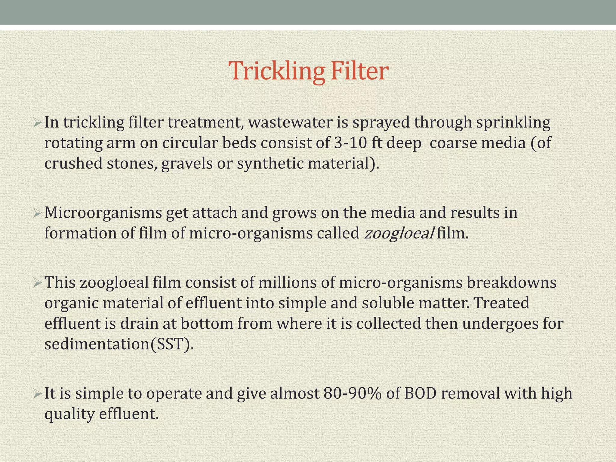 TricklingFilter
In trickling filter treatment, wastewater is sprayed through sprinkling
rotating arm on circular beds consist of 3-10 ft deep coarse media (of
crushed stones, gravels or synthetic material).
Microorganisms get attach and grows on the media and results in
formation of film of micro-organisms called zoogloeal film.
This zoogloeal film consist of millions of micro-organisms breakdowns
organic material of effluent into simple and soluble matter. Treated
effluent is drain at bottom from where it is collected then undergoes for
sedimentation(SST).
It is simple to operate and give almost 80-90% of BOD removal with high
quality effluent.
 