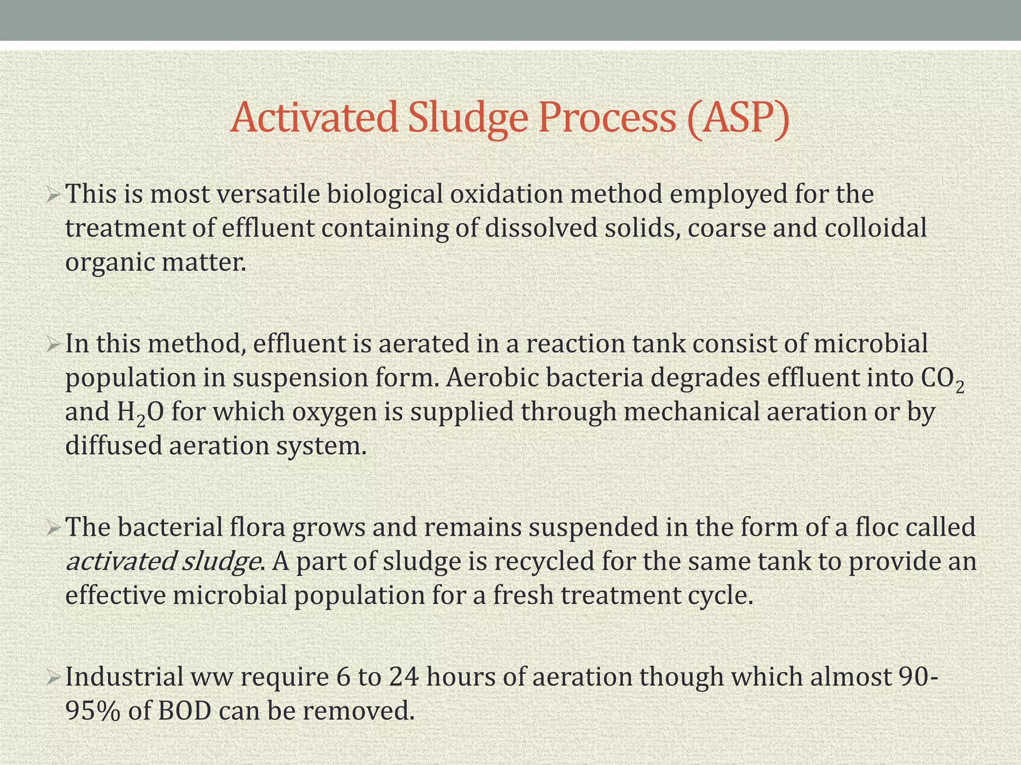 Activated Sludge Process(ASP)
This is most versatile biological oxidation method employed for the
treatment of effluent containing of dissolved solids, coarse and colloidal
organic matter.
In this method, effluent is aerated in a reaction tank consist of microbial
population in suspension form. Aerobic bacteria degrades effluent into CO2
and H2O for which oxygen is supplied through mechanical aeration or by
diffused aeration system.
The bacterial flora grows and remains suspended in the form of a floc called
activated sludge. A part of sludge is recycled for the same tank to provide an
effective microbial population for a fresh treatment cycle.
Industrial ww require 6 to 24 hours of aeration though which almost 90-
95% of BOD can be removed.
 