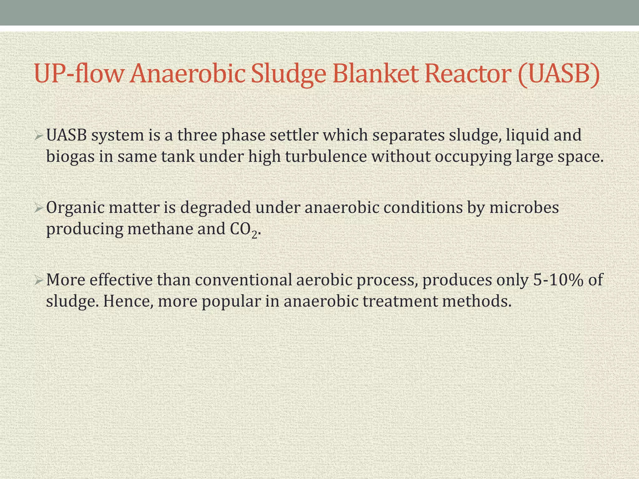 UP-flowAnaerobic Sludge Blanket Reactor(UASB)
UASB system is a three phase settler which separates sludge, liquid and
biogas in same tank under high turbulence without occupying large space.
Organic matter is degraded under anaerobic conditions by microbes
producing methane and CO2.
More effective than conventional aerobic process, produces only 5-10% of
sludge. Hence, more popular in anaerobic treatment methods.
 