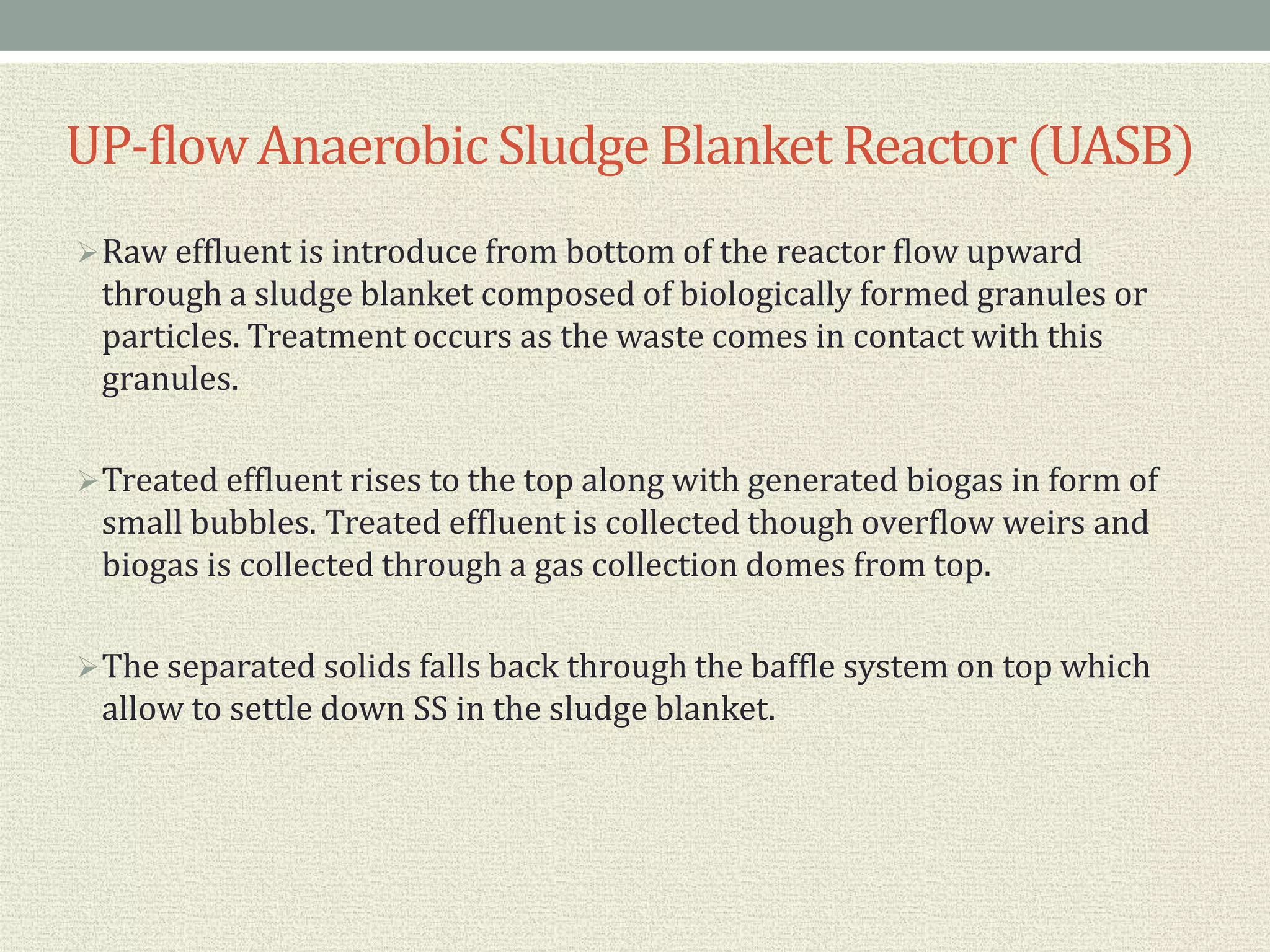 Raw effluent is introduce from bottom of the reactor flow upward
through a sludge blanket composed of biologically formed granules or
particles. Treatment occurs as the waste comes in contact with this
granules.
Treated effluent rises to the top along with generated biogas in form of
small bubbles. Treated effluent is collected though overflow weirs and
biogas is collected through a gas collection domes from top.
The separated solids falls back through the baffle system on top which
allow to settle down SS in the sludge blanket.
UP-flowAnaerobic Sludge Blanket Reactor(UASB)
 