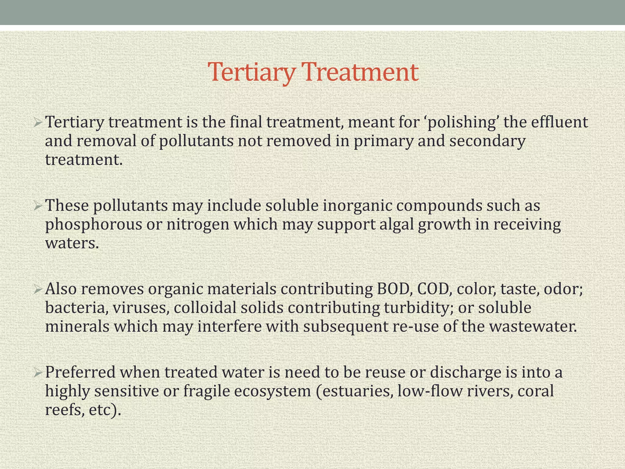 Tertiary Treatment
Tertiary treatment is the final treatment, meant for ‘polishing’ the effluent
and removal of pollutants not removed in primary and secondary
treatment.
These pollutants may include soluble inorganic compounds such as
phosphorous or nitrogen which may support algal growth in receiving
waters.
Also removes organic materials contributing BOD, COD, color, taste, odor;
bacteria, viruses, colloidal solids contributing turbidity; or soluble
minerals which may interfere with subsequent re-use of the wastewater.
Preferred when treated water is need to be reuse or discharge is into a
highly sensitive or fragile ecosystem (estuaries, low-flow rivers, coral
reefs, etc).
 