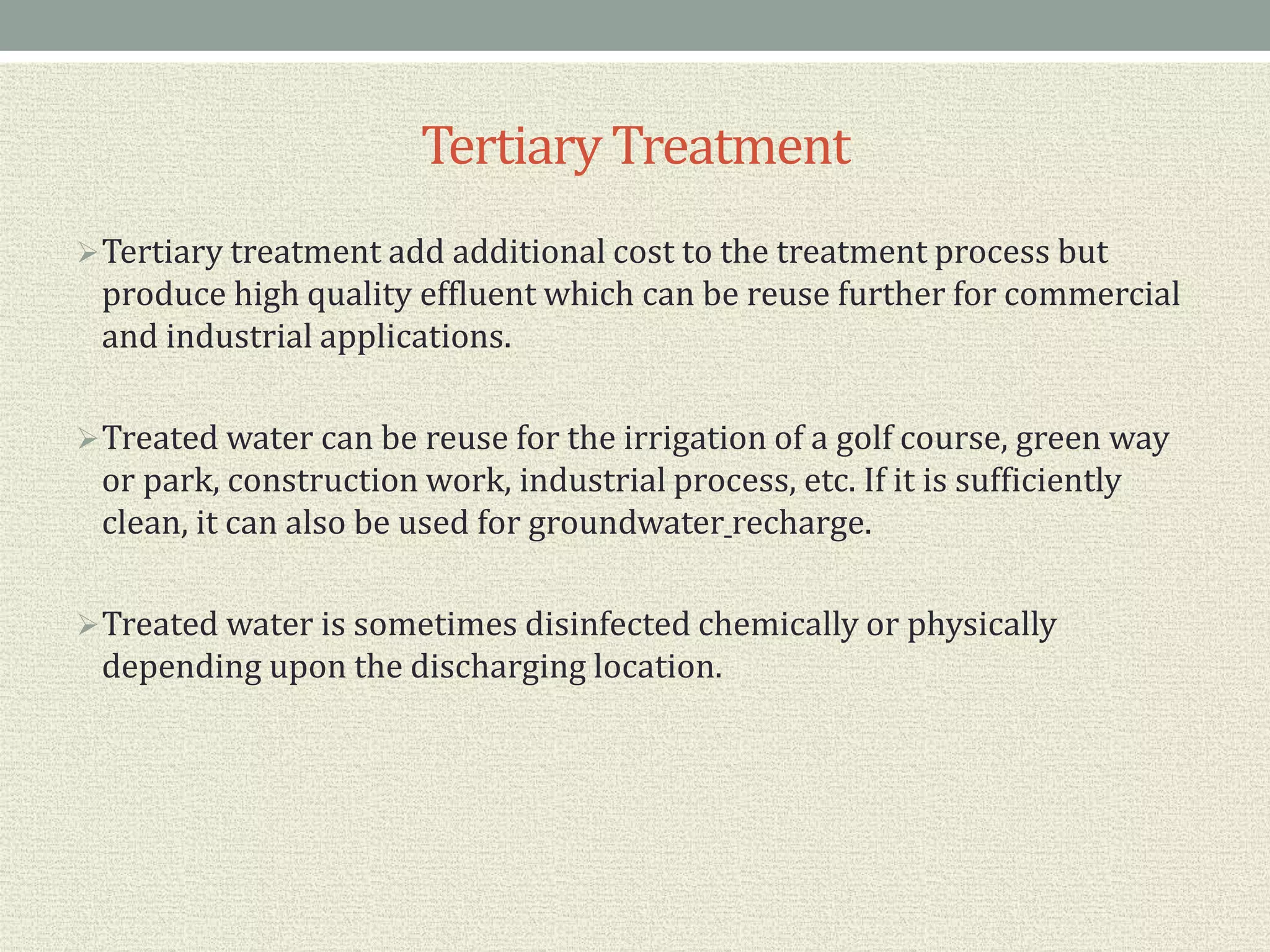 Tertiary Treatment
Tertiary treatment add additional cost to the treatment process but
produce high quality effluent which can be reuse further for commercial
and industrial applications.
Treated water can be reuse for the irrigation of a golf course, green way
or park, construction work, industrial process, etc. If it is sufficiently
clean, it can also be used for groundwater recharge.
Treated water is sometimes disinfected chemically or physically
depending upon the discharging location.
 