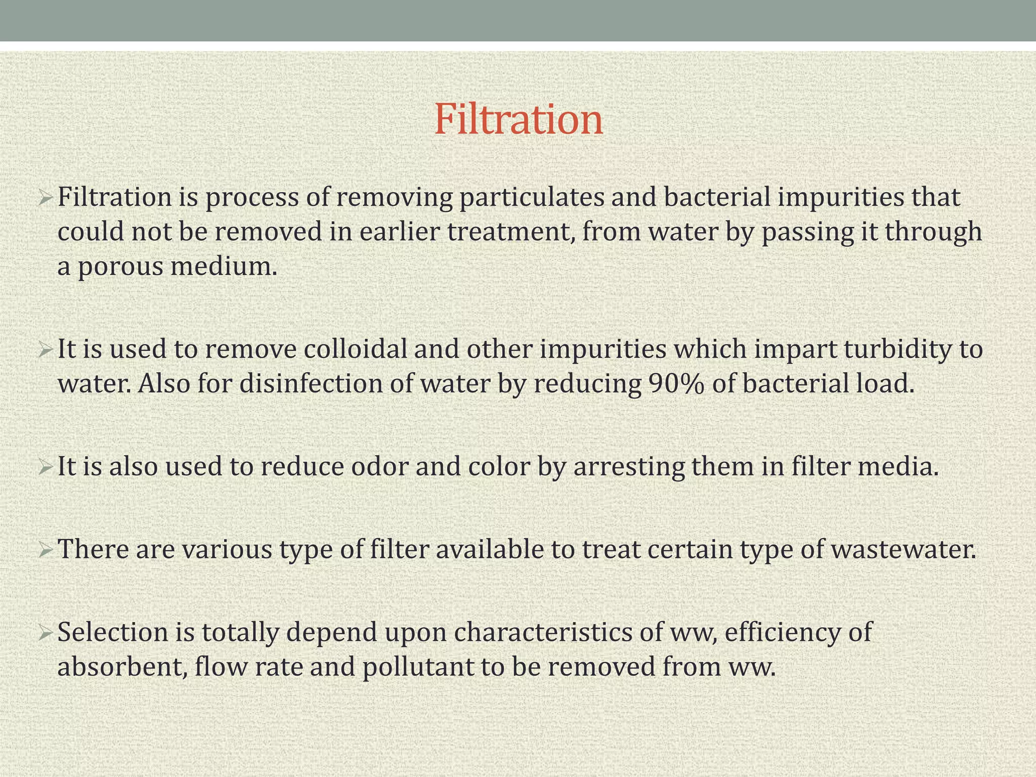 Filtration
Filtration is process of removing particulates and bacterial impurities that
could not be removed in earlier treatment, from water by passing it through
a porous medium.
It is used to remove colloidal and other impurities which impart turbidity to
water. Also for disinfection of water by reducing 90% of bacterial load.
It is also used to reduce odor and color by arresting them in filter media.
There are various type of filter available to treat certain type of wastewater.
Selection is totally depend upon characteristics of ww, efficiency of
absorbent, flow rate and pollutant to be removed from ww.
 