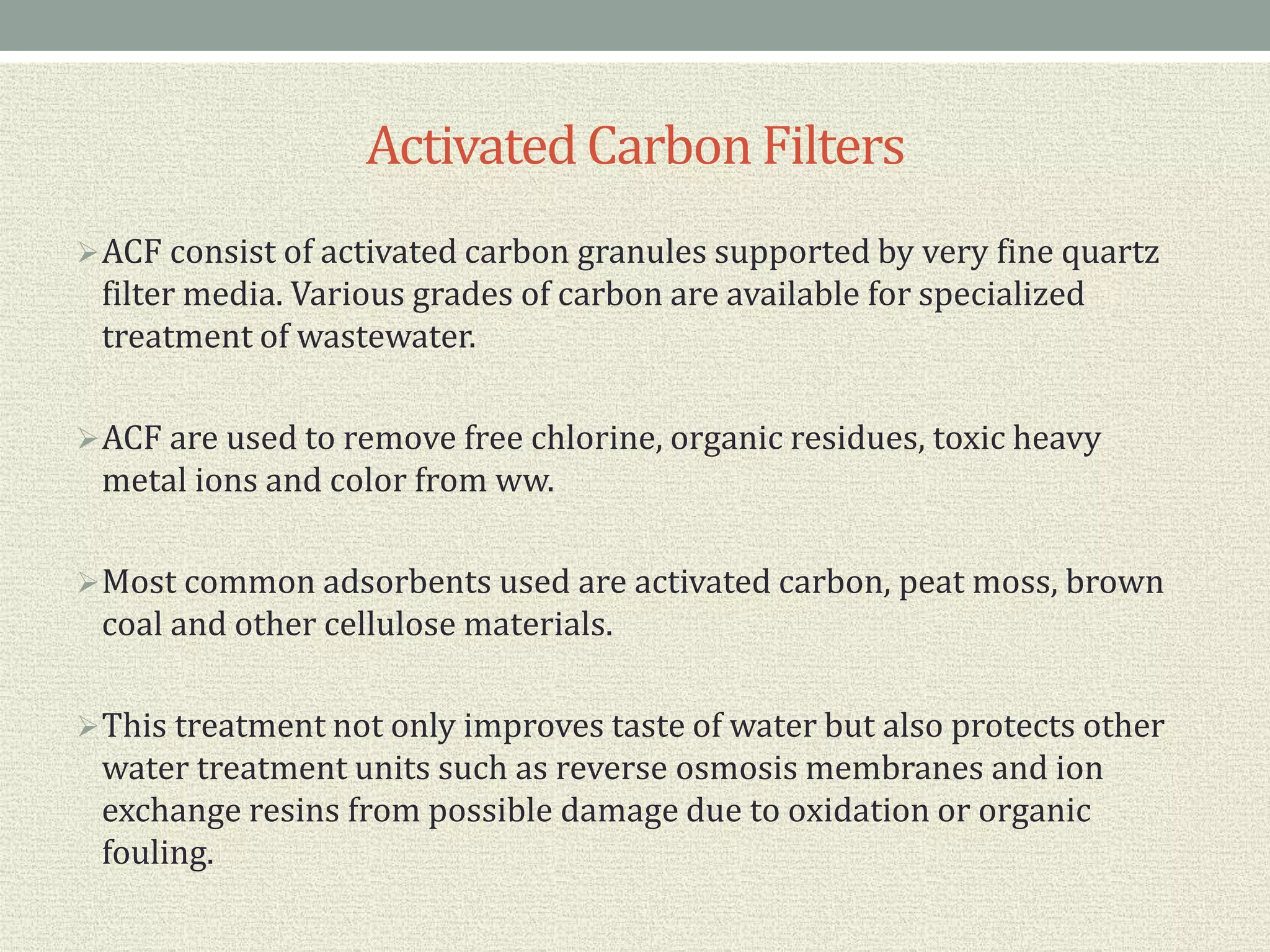 ActivatedCarbonFilters
ACF consist of activated carbon granules supported by very fine quartz
filter media. Various grades of carbon are available for specialized
treatment of wastewater.
ACF are used to remove free chlorine, organic residues, toxic heavy
metal ions and color from ww.
Most common adsorbents used are activated carbon, peat moss, brown
coal and other cellulose materials.
This treatment not only improves taste of water but also protects other
water treatment units such as reverse osmosis membranes and ion
exchange resins from possible damage due to oxidation or organic
fouling.
 