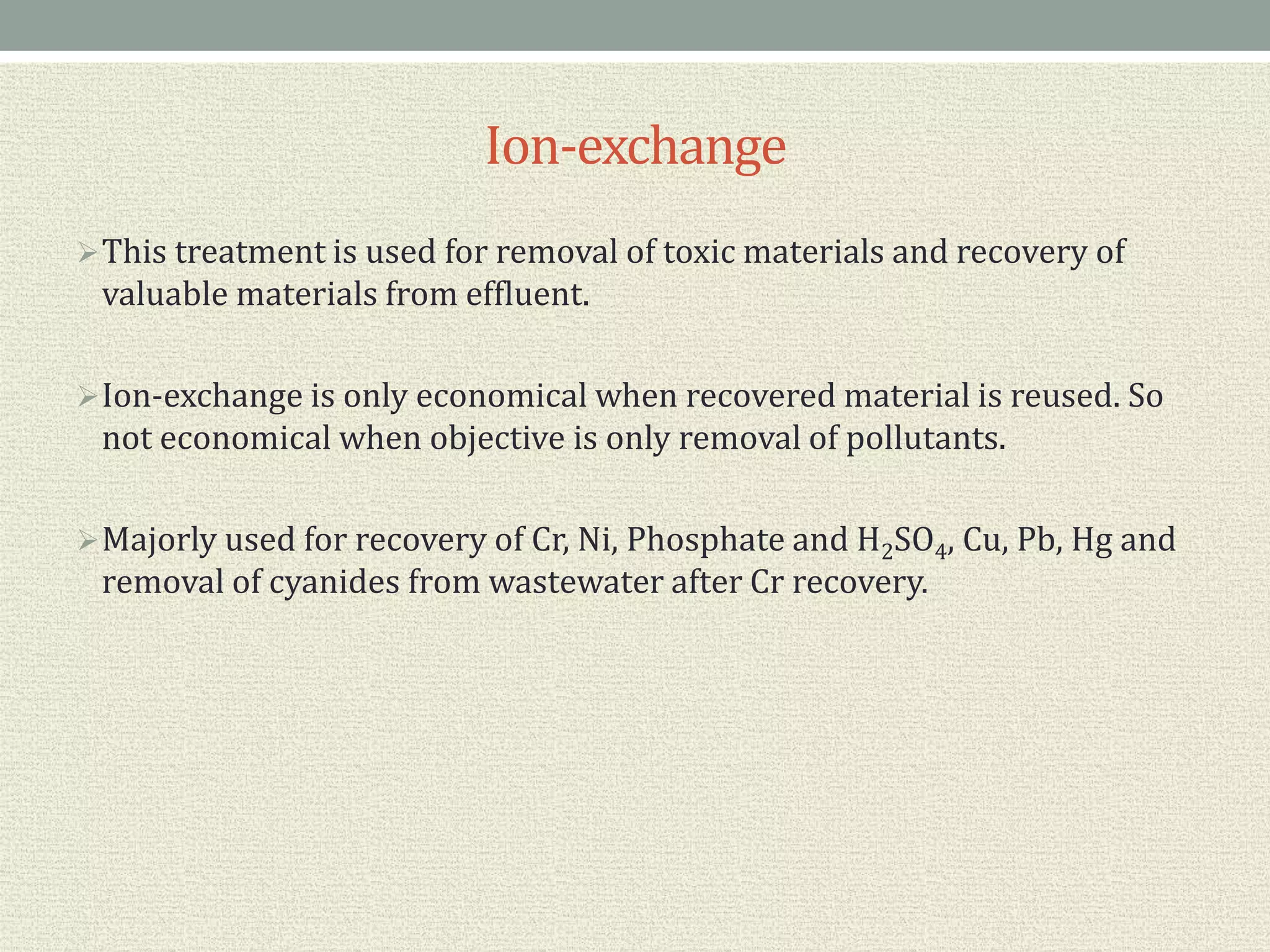 Ion-exchange
This treatment is used for removal of toxic materials and recovery of
valuable materials from effluent.
Ion-exchange is only economical when recovered material is reused. So
not economical when objective is only removal of pollutants.
Majorly used for recovery of Cr, Ni, Phosphate and H2SO4, Cu, Pb, Hg and
removal of cyanides from wastewater after Cr recovery.
 