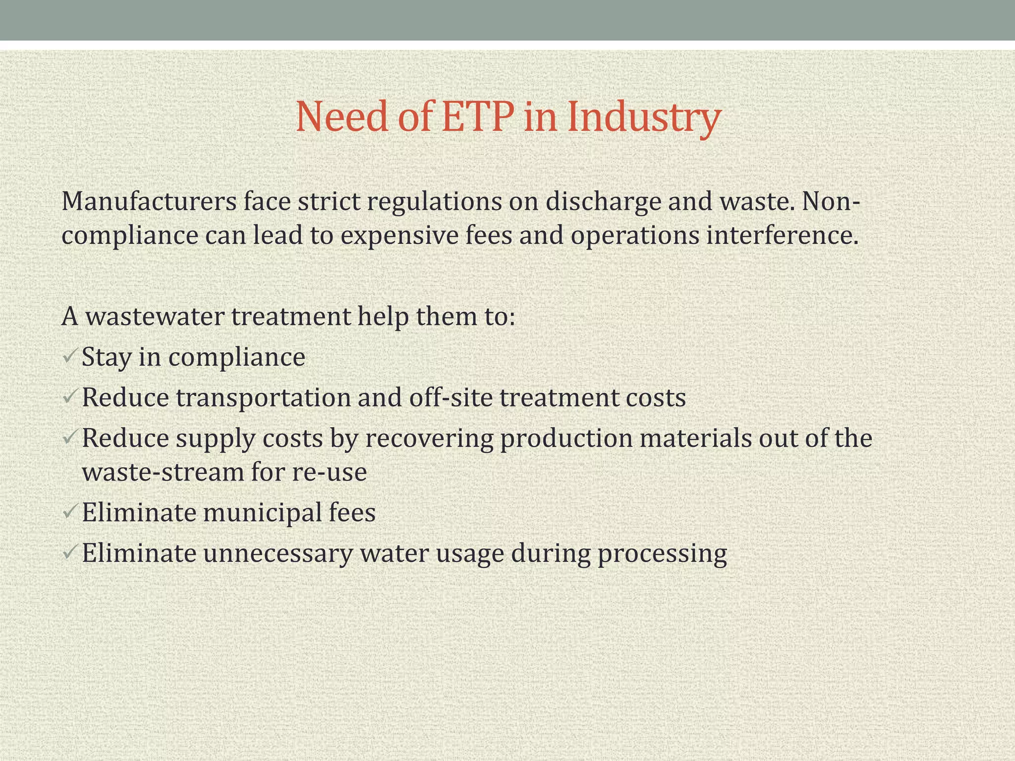 Needof ETP in Industry
Manufacturers face strict regulations on discharge and waste. Non-
compliance can lead to expensive fees and operations interference.
A wastewater treatment help them to:
Stay in compliance
Reduce transportation and off-site treatment costs
Reduce supply costs by recovering production materials out of the
waste-stream for re-use
Eliminate municipal fees
Eliminate unnecessary water usage during processing
 