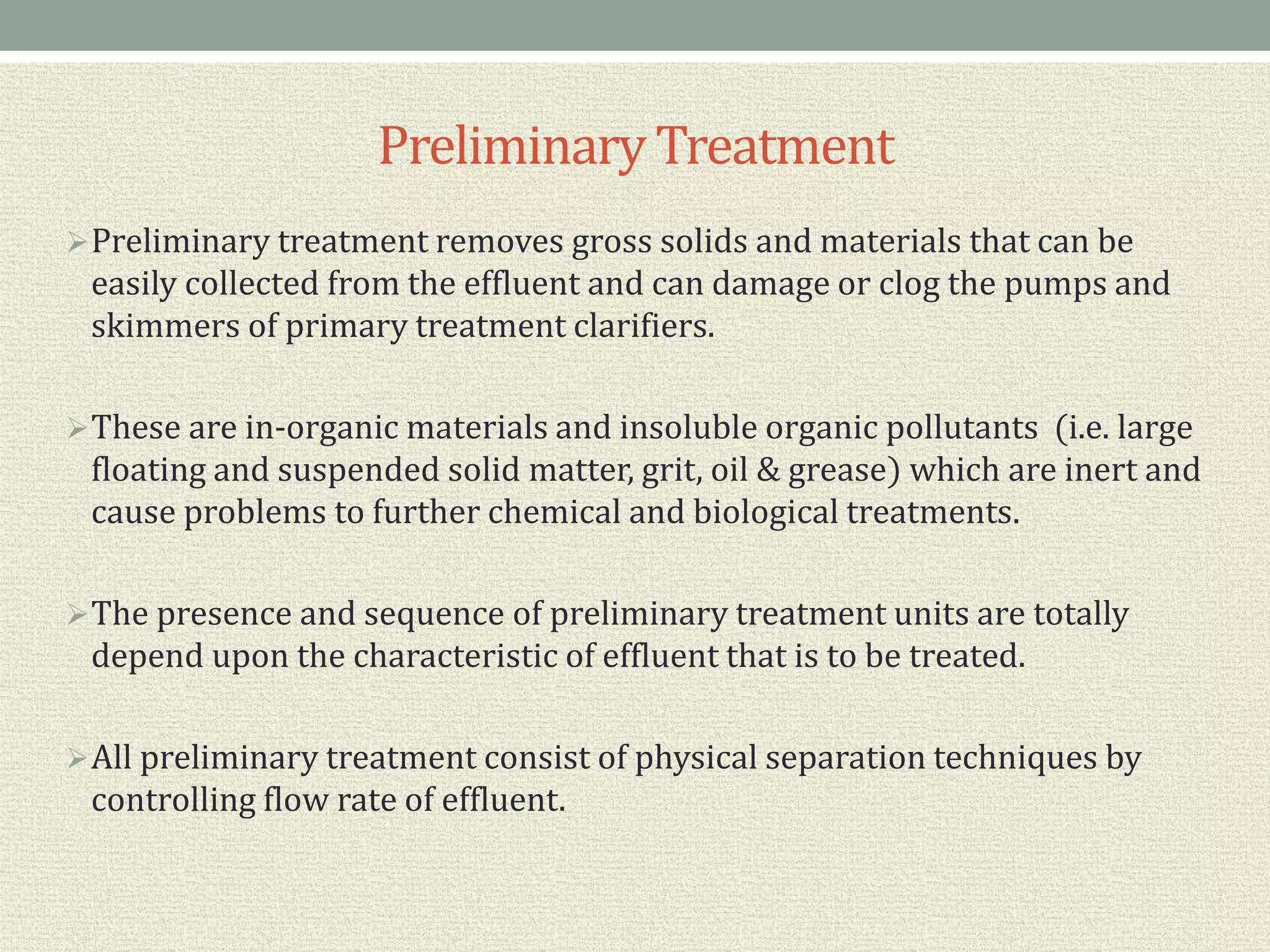 PreliminaryTreatment
Preliminary treatment removes gross solids and materials that can be
easily collected from the effluent and can damage or clog the pumps and
skimmers of primary treatment clarifiers.
These are in-organic materials and insoluble organic pollutants (i.e. large
floating and suspended solid matter, grit, oil & grease) which are inert and
cause problems to further chemical and biological treatments.
The presence and sequence of preliminary treatment units are totally
depend upon the characteristic of effluent that is to be treated.
All preliminary treatment consist of physical separation techniques by
controlling flow rate of effluent.
 