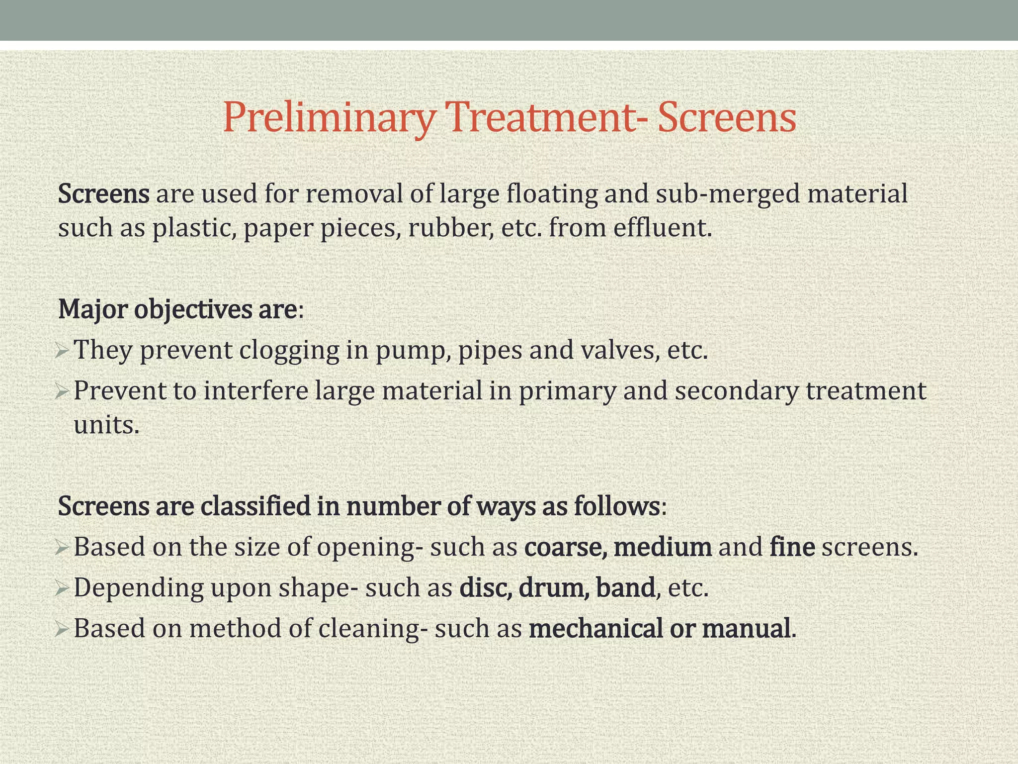 PreliminaryTreatment- Screens
Screens are used for removal of large floating and sub-merged material
such as plastic, paper pieces, rubber, etc. from effluent.
Major objectives are:
They prevent clogging in pump, pipes and valves, etc.
Prevent to interfere large material in primary and secondary treatment
units.
Screens are classified in number of ways as follows:
Based on the size of opening- such as coarse, medium and fine screens.
Depending upon shape- such as disc, drum, band, etc.
Based on method of cleaning- such as mechanical or manual.
 