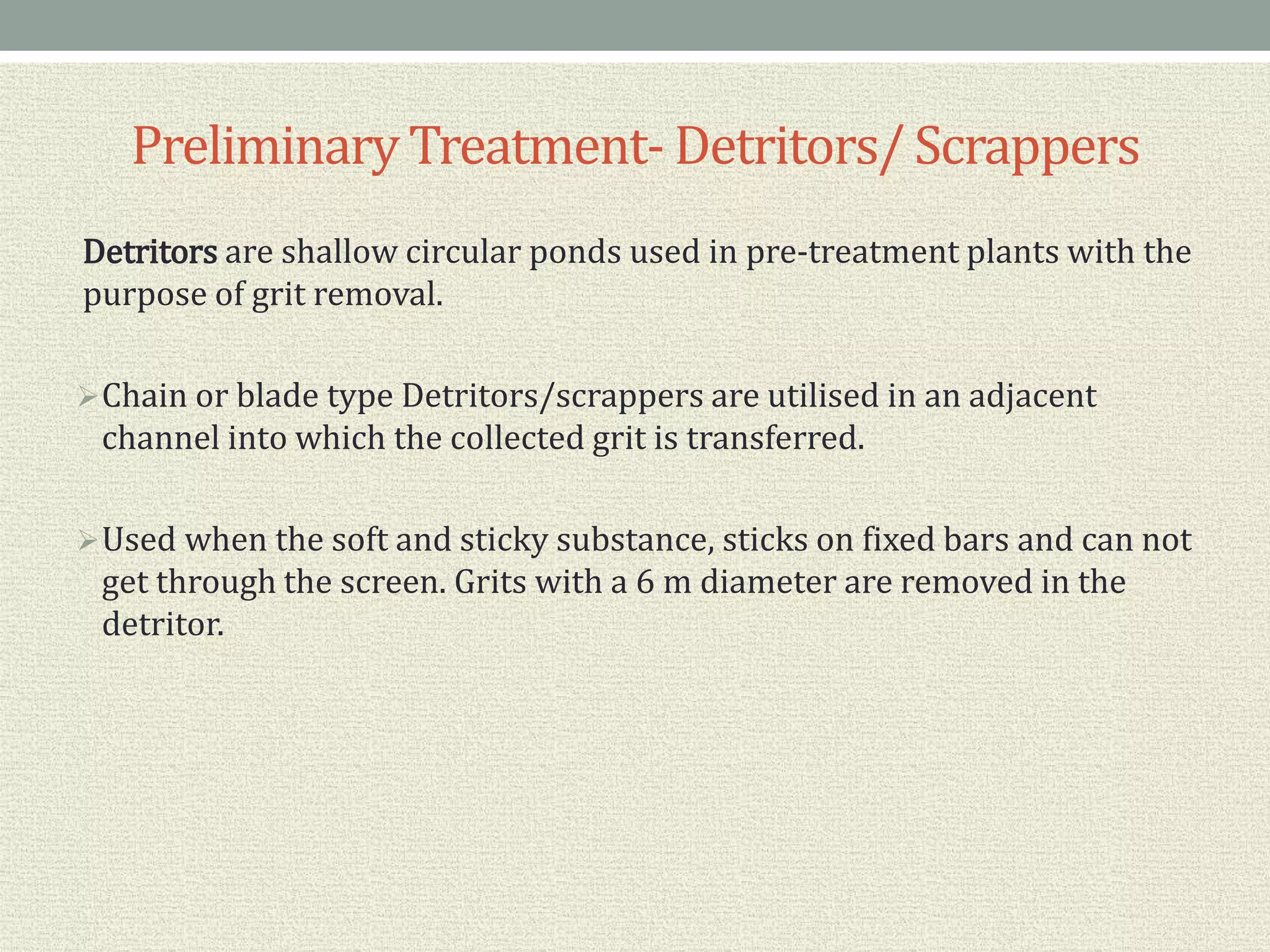 PreliminaryTreatment- Detritors/ Scrappers
Detritors are shallow circular ponds used in pre-treatment plants with the
purpose of grit removal.
Chain or blade type Detritors/scrappers are utilised in an adjacent
channel into which the collected grit is transferred.
Used when the soft and sticky substance, sticks on fixed bars and can not
get through the screen. Grits with a 6 m diameter are removed in the
detritor.
 