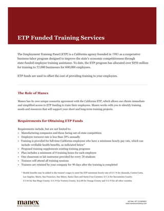 ETP Funded Training Services

The Employment Training Panel (ETP) is a California agency founded in 1983 as a cooperative
business-labor program designed to improve the state’s economic competitiveness through
state-funded employee training assistance. To date, the ETP program has allocated over $850 million
for training to 55,000 businesses for 600,000 employees.

ETP funds are used to offset the cost of providing training to your employees.




The Role of Manex

Manex has its own unique consortia agreement with the California ETP, which allows our clients immediate
and simplified access to ETP funding to train their employees. Manex works with you to identify training
needs and resources that will support your short and long-term training projects.



Requirements for Obtaining ETP Funds

Requirements include, but are not limited to:
•	 Manufacturing companies and those facing out-of-state competition
•	 Employee turnover rate is less than 20% annually
• Training is provided for full-time California employees who have a minimum hourly pay rate, which can                                 	
	 include verifiable health benefits, as indiciated below*
•	 Proposed training supplements existing training programs
•	 Plan includes a minimum of 8 training hours for each employee
•	 One classroom or lab instructor provided for every 20 students
•	 Trainees will attend all training sessions
•	 Trainees are retained by your company for 90 days after the training is completed


	   * Health benefits may be added to the trainee's wages to meet the ETP minimum hourly rate of $15.70 for Alameda, Contra Costa,
	    Los Angeles, Marin, San Francisco, San Mateo, Santa Clara and Santa Cruz Counties; $15.26 for Sacramento County; 		
	    $15.06 for San Diego County; $14.39 for Ventura County; $15.68 for Orange County and $14.39 for all other counties.




                                                                                                                  toll free: 877.33.MANEX
                                                                                                                www.manexconsulting.com
 