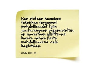 Kun otetaan huomioon tekniikan tarjoamat mahdollisuudet työn joustavampaan organisointiin, on suorastaan yllättävää kuinka vähän näitä mahdollisuuksia vielä käytetään.(Helle 2004, 90) 