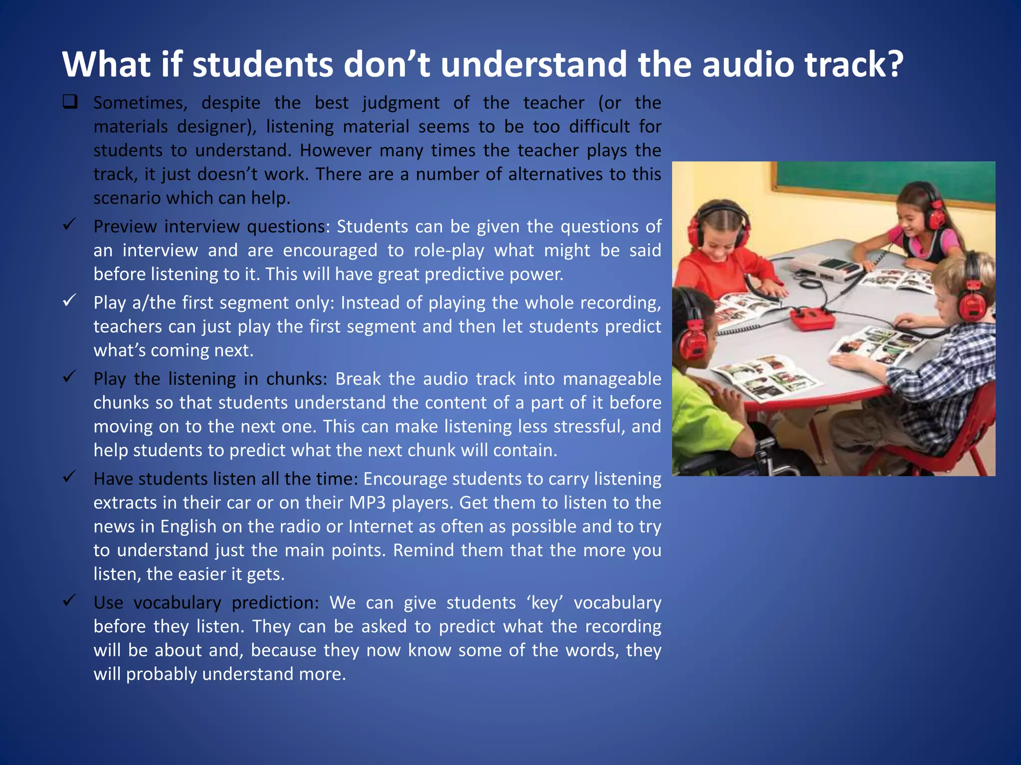 What if students don’t understand the audio track?
 Sometimes, despite the best judgment of the teacher (or the
materials designer), listening material seems to be too difficult for
students to understand. However many times the teacher plays the
track, it just doesn’t work. There are a number of alternatives to this
scenario which can help.
 Preview interview questions: Students can be given the questions of
an interview and are encouraged to role-play what might be said
before listening to it. This will have great predictive power.
 Play a/the first segment only: Instead of playing the whole recording,
teachers can just play the first segment and then let students predict
what’s coming next.
 Play the listening in chunks: Break the audio track into manageable
chunks so that students understand the content of a part of it before
moving on to the next one. This can make listening less stressful, and
help students to predict what the next chunk will contain.
 Have students listen all the time: Encourage students to carry listening
extracts in their car or on their MP3 players. Get them to listen to the
news in English on the radio or Internet as often as possible and to try
to understand just the main points. Remind them that the more you
listen, the easier it gets.
 Use vocabulary prediction: We can give students ‘key’ vocabulary
before they listen. They can be asked to predict what the recording
will be about and, because they now know some of the words, they
will probably understand more.
 