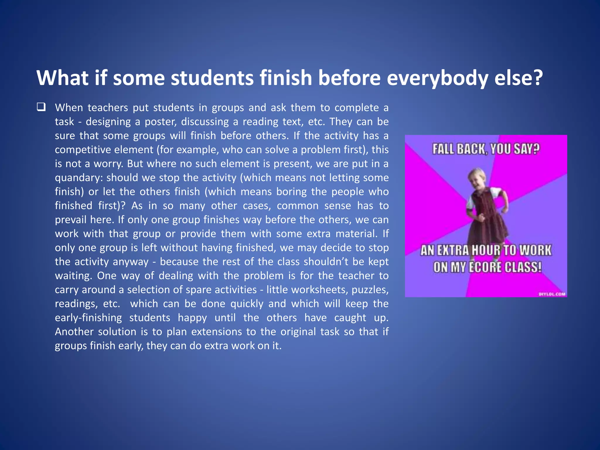 What if some students finish before everybody else?
 When teachers put students in groups and ask them to complete a
task - designing a poster, discussing a reading text, etc. They can be
sure that some groups will finish before others. If the activity has a
competitive element (for example, who can solve a problem first), this
is not a worry. But where no such element is present, we are put in a
quandary: should we stop the activity (which means not letting some
finish) or let the others finish (which means boring the people who
finished first)? As in so many other cases, common sense has to
prevail here. If only one group finishes way before the others, we can
work with that group or provide them with some extra material. If
only one group is left without having finished, we may decide to stop
the activity anyway - because the rest of the class shouldn’t be kept
waiting. One way of dealing with the problem is for the teacher to
carry around a selection of spare activities - little worksheets, puzzles,
readings, etc. which can be done quickly and which will keep the
early-finishing students happy until the others have caught up.
Another solution is to plan extensions to the original task so that if
groups finish early, they can do extra work on it.
 