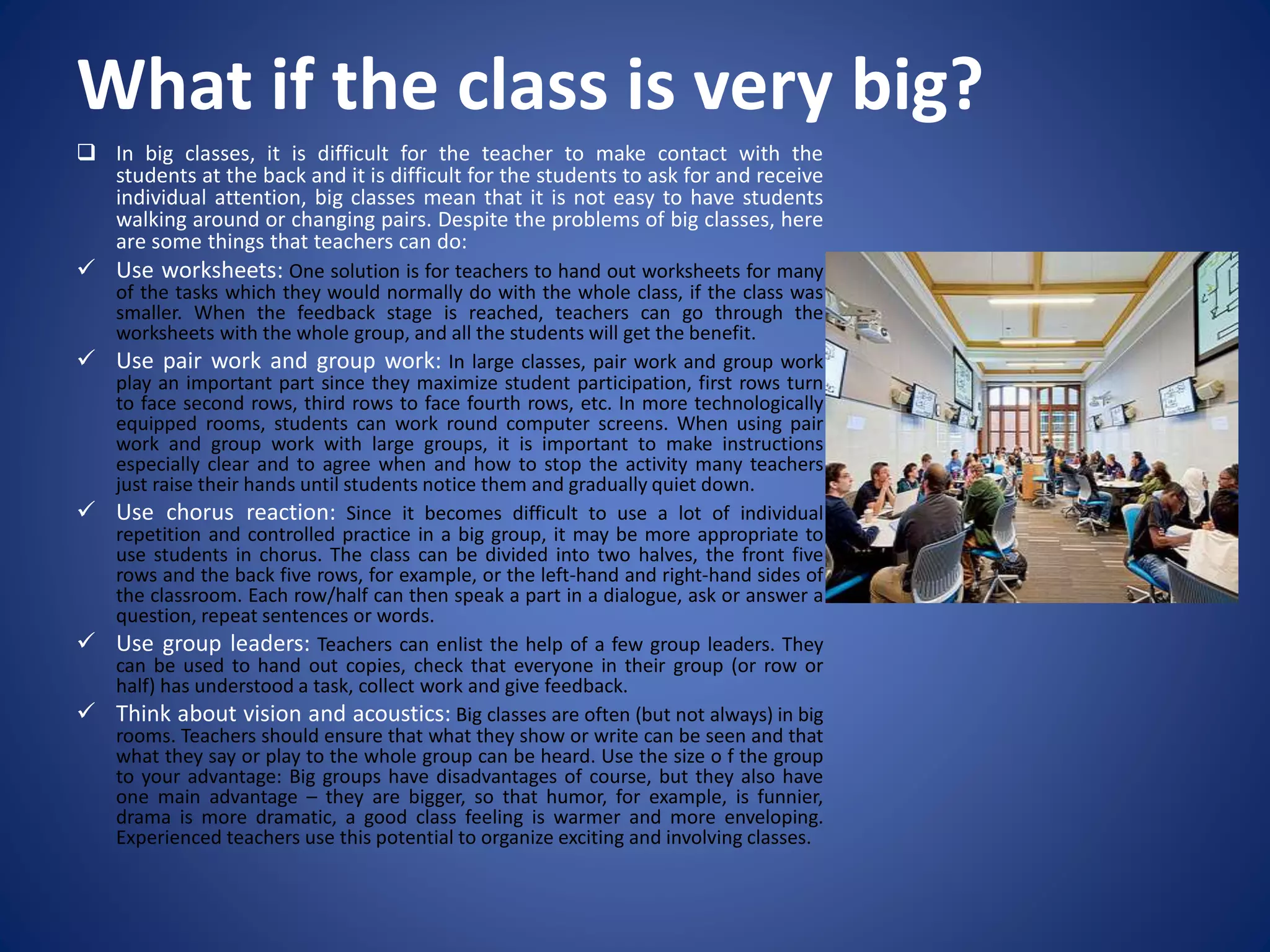 What if the class is very big?
 In big classes, it is difficult for the teacher to make contact with the
students at the back and it is difficult for the students to ask for and receive
individual attention, big classes mean that it is not easy to have students
walking around or changing pairs. Despite the problems of big classes, here
are some things that teachers can do:
 Use worksheets: One solution is for teachers to hand out worksheets for many
of the tasks which they would normally do with the whole class, if the class was
smaller. When the feedback stage is reached, teachers can go through the
worksheets with the whole group, and all the students will get the benefit.
 Use pair work and group work: In large classes, pair work and group work
play an important part since they maximize student participation, first rows turn
to face second rows, third rows to face fourth rows, etc. In more technologically
equipped rooms, students can work round computer screens. When using pair
work and group work with large groups, it is important to make instructions
especially clear and to agree when and how to stop the activity many teachers
just raise their hands until students notice them and gradually quiet down.
 Use chorus reaction: Since it becomes difficult to use a lot of individual
repetition and controlled practice in a big group, it may be more appropriate to
use students in chorus. The class can be divided into two halves, the front five
rows and the back five rows, for example, or the left-hand and right-hand sides of
the classroom. Each row/half can then speak a part in a dialogue, ask or answer a
question, repeat sentences or words.
 Use group leaders: Teachers can enlist the help of a few group leaders. They
can be used to hand out copies, check that everyone in their group (or row or
half) has understood a task, collect work and give feedback.
 Think about vision and acoustics: Big classes are often (but not always) in big
rooms. Teachers should ensure that what they show or write can be seen and that
what they say or play to the whole group can be heard. Use the size o f the group
to your advantage: Big groups have disadvantages of course, but they also have
one main advantage – they are bigger, so that humor, for example, is funnier,
drama is more dramatic, a good class feeling is warmer and more enveloping.
Experienced teachers use this potential to organize exciting and involving classes.
 