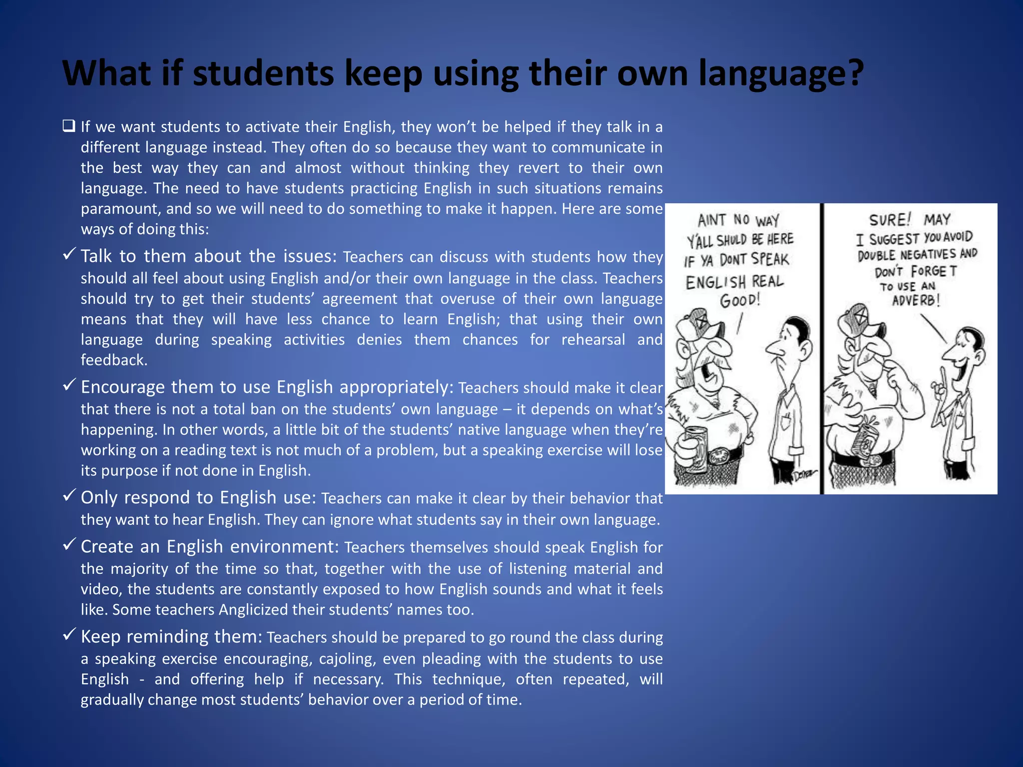 What if students keep using their own language?
 If we want students to activate their English, they won’t be helped if they talk in a
different language instead. They often do so because they want to communicate in
the best way they can and almost without thinking they revert to their own
language. The need to have students practicing English in such situations remains
paramount, and so we will need to do something to make it happen. Here are some
ways of doing this:
 Talk to them about the issues: Teachers can discuss with students how they
should all feel about using English and/or their own language in the class. Teachers
should try to get their students’ agreement that overuse of their own language
means that they will have less chance to learn English; that using their own
language during speaking activities denies them chances for rehearsal and
feedback.
 Encourage them to use English appropriately: Teachers should make it clear
that there is not a total ban on the students’ own language – it depends on what’s
happening. In other words, a little bit of the students’ native language when they’re
working on a reading text is not much of a problem, but a speaking exercise will lose
its purpose if not done in English.
 Only respond to English use: Teachers can make it clear by their behavior that
they want to hear English. They can ignore what students say in their own language.
 Create an English environment: Teachers themselves should speak English for
the majority of the time so that, together with the use of listening material and
video, the students are constantly exposed to how English sounds and what it feels
like. Some teachers Anglicized their students’ names too.
 Keep reminding them: Teachers should be prepared to go round the class during
a speaking exercise encouraging, cajoling, even pleading with the students to use
English - and offering help if necessary. This technique, often repeated, will
gradually change most students’ behavior over a period of time.
 