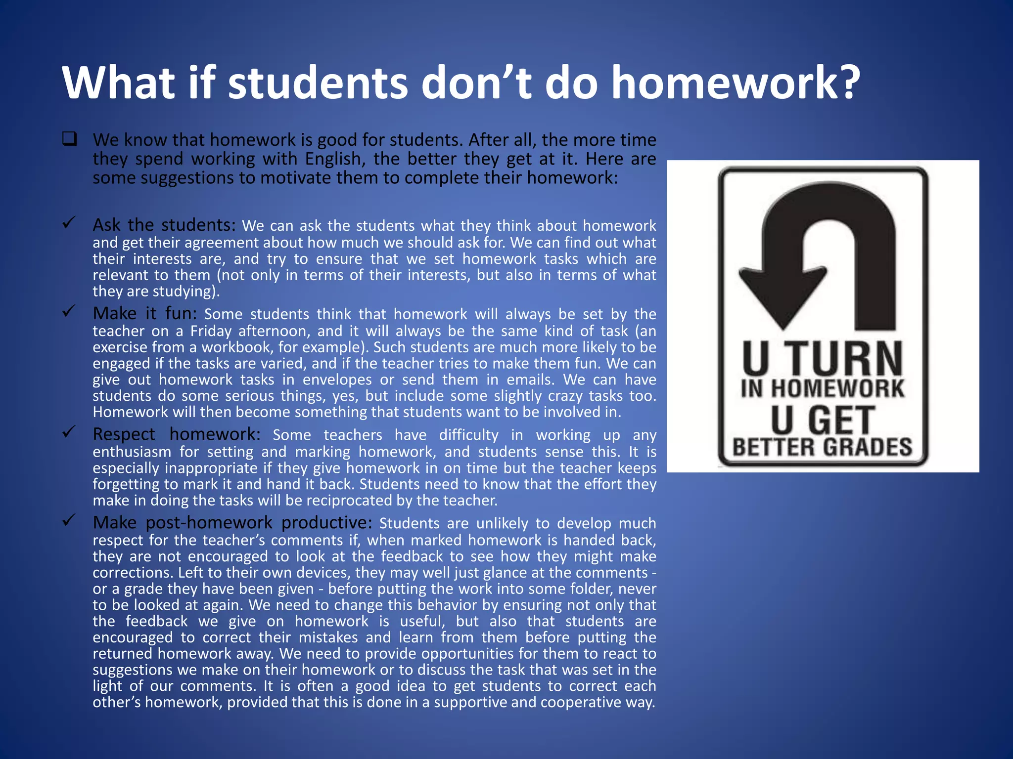 What if students don’t do homework?
 We know that homework is good for students. After all, the more time
they spend working with English, the better they get at it. Here are
some suggestions to motivate them to complete their homework:
 Ask the students: We can ask the students what they think about homework
and get their agreement about how much we should ask for. We can find out what
their interests are, and try to ensure that we set homework tasks which are
relevant to them (not only in terms of their interests, but also in terms of what
they are studying).
 Make it fun: Some students think that homework will always be set by the
teacher on a Friday afternoon, and it will always be the same kind of task (an
exercise from a workbook, for example). Such students are much more likely to be
engaged if the tasks are varied, and if the teacher tries to make them fun. We can
give out homework tasks in envelopes or send them in emails. We can have
students do some serious things, yes, but include some slightly crazy tasks too.
Homework will then become something that students want to be involved in.
 Respect homework: Some teachers have difficulty in working up any
enthusiasm for setting and marking homework, and students sense this. It is
especially inappropriate if they give homework in on time but the teacher keeps
forgetting to mark it and hand it back. Students need to know that the effort they
make in doing the tasks will be reciprocated by the teacher.
 Make post-homework productive: Students are unlikely to develop much
respect for the teacher’s comments if, when marked homework is handed back,
they are not encouraged to look at the feedback to see how they might make
corrections. Left to their own devices, they may well just glance at the comments -
or a grade they have been given - before putting the work into some folder, never
to be looked at again. We need to change this behavior by ensuring not only that
the feedback we give on homework is useful, but also that students are
encouraged to correct their mistakes and learn from them before putting the
returned homework away. We need to provide opportunities for them to react to
suggestions we make on their homework or to discuss the task that was set in the
light of our comments. It is often a good idea to get students to correct each
other’s homework, provided that this is done in a supportive and cooperative way.
 