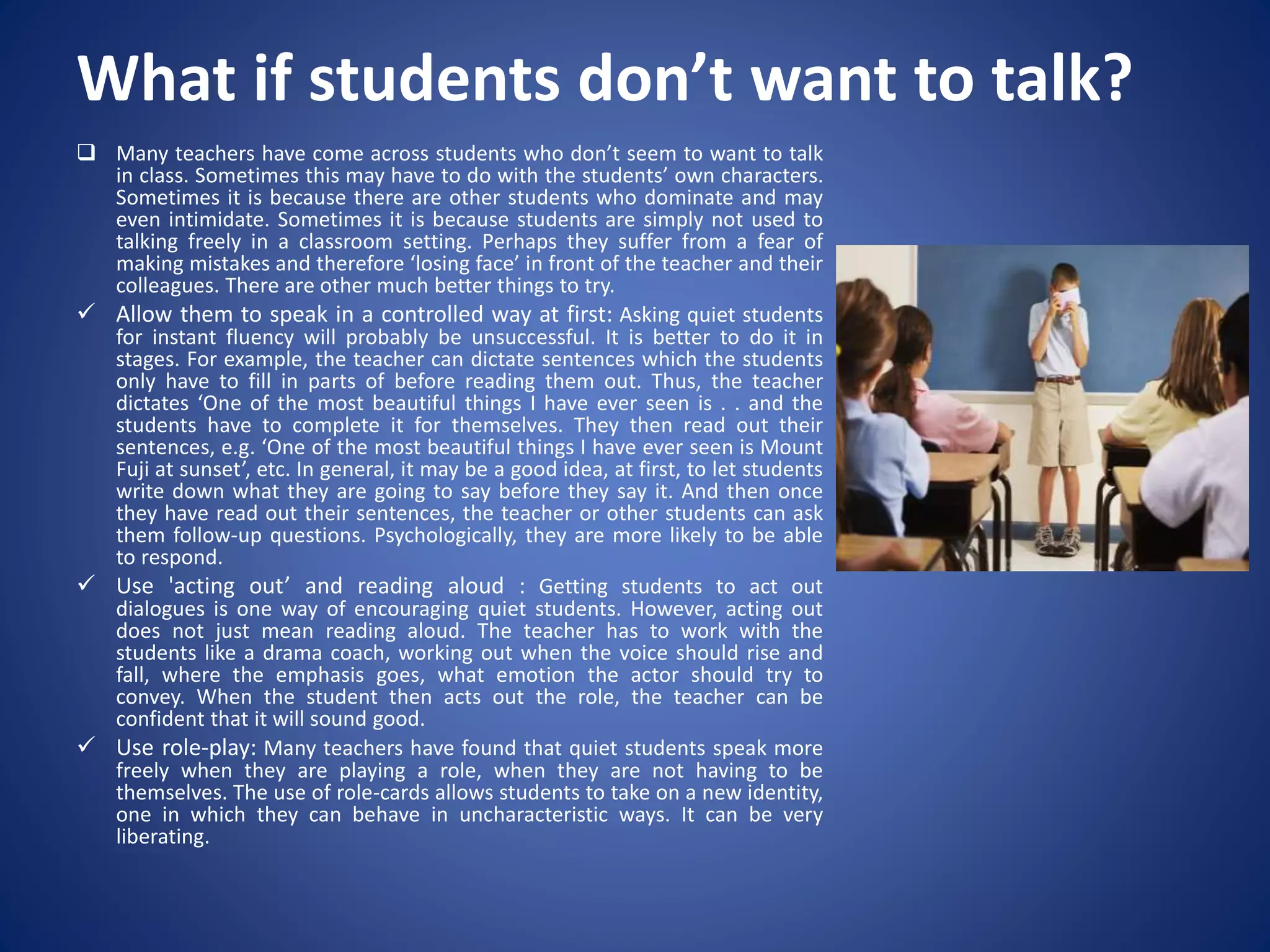 What if students don’t want to talk?
 Many teachers have come across students who don’t seem to want to talk
in class. Sometimes this may have to do with the students’ own characters.
Sometimes it is because there are other students who dominate and may
even intimidate. Sometimes it is because students are simply not used to
talking freely in a classroom setting. Perhaps they suffer from a fear of
making mistakes and therefore ‘losing face’ in front of the teacher and their
colleagues. There are other much better things to try.
 Allow them to speak in a controlled way at first: Asking quiet students
for instant fluency will probably be unsuccessful. It is better to do it in
stages. For example, the teacher can dictate sentences which the students
only have to fill in parts of before reading them out. Thus, the teacher
dictates ‘One of the most beautiful things I have ever seen is . . and the
students have to complete it for themselves. They then read out their
sentences, e.g. ‘One of the most beautiful things I have ever seen is Mount
Fuji at sunset’, etc. In general, it may be a good idea, at first, to let students
write down what they are going to say before they say it. And then once
they have read out their sentences, the teacher or other students can ask
them follow-up questions. Psychologically, they are more likely to be able
to respond.
 Use 'acting out’ and reading aloud : Getting students to act out
dialogues is one way of encouraging quiet students. However, acting out
does not just mean reading aloud. The teacher has to work with the
students like a drama coach, working out when the voice should rise and
fall, where the emphasis goes, what emotion the actor should try to
convey. When the student then acts out the role, the teacher can be
confident that it will sound good.
 Use role-play: Many teachers have found that quiet students speak more
freely when they are playing a role, when they are not having to be
themselves. The use of role-cards allows students to take on a new identity,
one in which they can behave in uncharacteristic ways. It can be very
liberating.
 