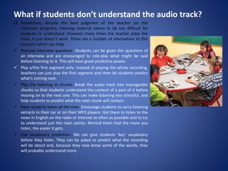 What if students don’t understand the audio track?
 Sometimes, despite the best judgment of the teacher (or the
materials designer), listening material seems to be too difficult for
students to understand. However many times the teacher plays the
track, it just doesn’t work. There are a number of alternatives to this
scenario which can help.
 Preview interview questions: Students can be given the questions of
an interview and are encouraged to role-play what might be said
before listening to it. This will have great predictive power.
 Play a/the first segment only: Instead of playing the whole recording,
teachers can just play the first segment and then let students predict
what’s coming next.
 Play the listening in chunks: Break the audio track into manageable
chunks so that students understand the content of a part of it before
moving on to the next one. This can make listening less stressful, and
help students to predict what the next chunk will contain.
 Have students listen all the time: Encourage students to carry listening
extracts in their car or on their MP3 players. Get them to listen to the
news in English on the radio or Internet as often as possible and to try
to understand just the main points. Remind them that the more you
listen, the easier it gets.
 Use vocabulary prediction: We can give students ‘key’ vocabulary
before they listen. They can be asked to predict what the recording
will be about and, because they now know some of the words, they
will probably understand more.
 