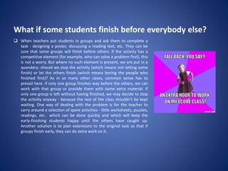 What if some students finish before everybody else?
 When teachers put students in groups and ask them to complete a
task - designing a poster, discussing a reading text, etc. They can be
sure that some groups will finish before others. If the activity has a
competitive element (for example, who can solve a problem first), this
is not a worry. But where no such element is present, we are put in a
quandary: should we stop the activity (which means not letting some
finish) or let the others finish (which means boring the people who
finished first)? As in so many other cases, common sense has to
prevail here. If only one group finishes way before the others, we can
work with that group or provide them with some extra material. If
only one group is left without having finished, we may decide to stop
the activity anyway - because the rest of the class shouldn’t be kept
waiting. One way of dealing with the problem is for the teacher to
carry around a selection of spare activities - little worksheets, puzzles,
readings, etc. which can be done quickly and which will keep the
early-finishing students happy until the others have caught up.
Another solution is to plan extensions to the original task so that if
groups finish early, they can do extra work on it.
 