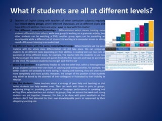 What if students are all at different levels?
 Teachers of English (along with teachers of other curriculum subjects) regularly
face mixed-ability groups where different individuals are at different levels and
have different abilities. Here are some ways to deal with this matter:
 Use different materials/technology : Differentiation which means treating some
students differently from others, while one group is working on a grammar activity, two
other students can be watching a DVD; another group again can be consulting an
encyclopedia while a different set of students is working at a computer screen or sitting
round a CD player listening to an audio track.
 Do different tasks with the same material/technology: Where teachers use the same
material with the whole class, differentiation can still take place. We can encourage
students to do different tasks depending on their abilities. A reading text can have sets of
questions at three different levels, for example. The teacher tells the students to see how
far they can get: the better ones will quickly finish the first two sets and have to work hard
on the third. The weakest students may not get past the first set.
 Ignore the problem: It is perfectly feasible to hold the belief that, within a heterogeneous
group, students will find their own level. In speaking and writing activities, for example, the
better students will probably be more daring; in reading and listening, they will understand
more completely and more quickly. However, the danger of this position is that students
may either be bored by the slowness of their colleagues or frustrated by their inability to
keep up.
 Use the students: Some teachers adopt a strategy of peer help and teaching so that
better students can help weaker ones. They can work with them in pairs or groups,
explaining things or providing good models of language performance in speaking and
writing. Thus, when teachers put students in groups, they can ensure that weak and strong
students are put together. However, this has to be done with great sensitivity so that
students don’t feel alienated by their over-knowledgeable peers or oppressed by their
obligatory teaching role.
 