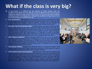 What if the class is very big?
 In big classes, it is difficult for the teacher to make contact with the
students at the back and it is difficult for the students to ask for and receive
individual attention, big classes mean that it is not easy to have students
walking around or changing pairs. Despite the problems of big classes, here
are some things that teachers can do:
 Use worksheets: One solution is for teachers to hand out worksheets for many
of the tasks which they would normally do with the whole class, if the class was
smaller. When the feedback stage is reached, teachers can go through the
worksheets with the whole group, and all the students will get the benefit.
 Use pair work and group work: In large classes, pair work and group work
play an important part since they maximize student participation, first rows turn
to face second rows, third rows to face fourth rows, etc. In more technologically
equipped rooms, students can work round computer screens. When using pair
work and group work with large groups, it is important to make instructions
especially clear and to agree when and how to stop the activity many teachers
just raise their hands until students notice them and gradually quiet down.
 Use chorus reaction: Since it becomes difficult to use a lot of individual
repetition and controlled practice in a big group, it may be more appropriate to
use students in chorus. The class can be divided into two halves, the front five
rows and the back five rows, for example, or the left-hand and right-hand sides of
the classroom. Each row/half can then speak a part in a dialogue, ask or answer a
question, repeat sentences or words.
 Use group leaders: Teachers can enlist the help of a few group leaders. They
can be used to hand out copies, check that everyone in their group (or row or
half) has understood a task, collect work and give feedback.
 Think about vision and acoustics: Big classes are often (but not always) in big
rooms. Teachers should ensure that what they show or write can be seen and that
what they say or play to the whole group can be heard. Use the size o f the group
to your advantage: Big groups have disadvantages of course, but they also have
one main advantage – they are bigger, so that humor, for example, is funnier,
drama is more dramatic, a good class feeling is warmer and more enveloping.
Experienced teachers use this potential to organize exciting and involving classes.
 