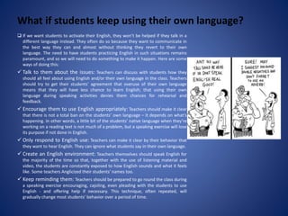 What if students keep using their own language?
 If we want students to activate their English, they won’t be helped if they talk in a
different language instead. They often do so because they want to communicate in
the best way they can and almost without thinking they revert to their own
language. The need to have students practicing English in such situations remains
paramount, and so we will need to do something to make it happen. Here are some
ways of doing this:
 Talk to them about the issues: Teachers can discuss with students how they
should all feel about using English and/or their own language in the class. Teachers
should try to get their students’ agreement that overuse of their own language
means that they will have less chance to learn English; that using their own
language during speaking activities denies them chances for rehearsal and
feedback.
 Encourage them to use English appropriately: Teachers should make it clear
that there is not a total ban on the students’ own language – it depends on what’s
happening. In other words, a little bit of the students’ native language when they’re
working on a reading text is not much of a problem, but a speaking exercise will lose
its purpose if not done in English.
 Only respond to English use: Teachers can make it clear by their behavior that
they want to hear English. They can ignore what students say in their own language.
 Create an English environment: Teachers themselves should speak English for
the majority of the time so that, together with the use of listening material and
video, the students are constantly exposed to how English sounds and what it feels
like. Some teachers Anglicized their students’ names too.
 Keep reminding them: Teachers should be prepared to go round the class during
a speaking exercise encouraging, cajoling, even pleading with the students to use
English - and offering help if necessary. This technique, often repeated, will
gradually change most students’ behavior over a period of time.
 