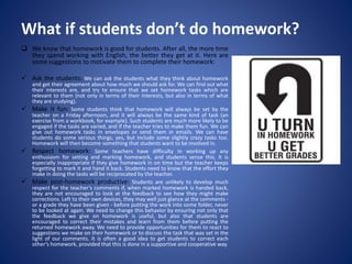 What if students don’t do homework?
 We know that homework is good for students. After all, the more time
they spend working with English, the better they get at it. Here are
some suggestions to motivate them to complete their homework:
 Ask the students: We can ask the students what they think about homework
and get their agreement about how much we should ask for. We can find out what
their interests are, and try to ensure that we set homework tasks which are
relevant to them (not only in terms of their interests, but also in terms of what
they are studying).
 Make it fun: Some students think that homework will always be set by the
teacher on a Friday afternoon, and it will always be the same kind of task (an
exercise from a workbook, for example). Such students are much more likely to be
engaged if the tasks are varied, and if the teacher tries to make them fun. We can
give out homework tasks in envelopes or send them in emails. We can have
students do some serious things, yes, but include some slightly crazy tasks too.
Homework will then become something that students want to be involved in.
 Respect homework: Some teachers have difficulty in working up any
enthusiasm for setting and marking homework, and students sense this. It is
especially inappropriate if they give homework in on time but the teacher keeps
forgetting to mark it and hand it back. Students need to know that the effort they
make in doing the tasks will be reciprocated by the teacher.
 Make post-homework productive: Students are unlikely to develop much
respect for the teacher’s comments if, when marked homework is handed back,
they are not encouraged to look at the feedback to see how they might make
corrections. Left to their own devices, they may well just glance at the comments -
or a grade they have been given - before putting the work into some folder, never
to be looked at again. We need to change this behavior by ensuring not only that
the feedback we give on homework is useful, but also that students are
encouraged to correct their mistakes and learn from them before putting the
returned homework away. We need to provide opportunities for them to react to
suggestions we make on their homework or to discuss the task that was set in the
light of our comments. It is often a good idea to get students to correct each
other’s homework, provided that this is done in a supportive and cooperative way.
 