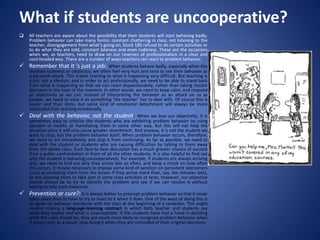 What if students are uncooperative?
 All teachers are aware about the possibility that their students will start behaving badly.
Problem behavior can take many forms: constant chattering in class, not listening to the
teacher, disengagement from what’s going on, blunt 180 refusal to do certain activities or
to do what they are told, constant lateness and even rudeness. These are the occasions
when we, as teachers, need to draw on our reserves of professionalism in a clear and
cool-headed way. There are a number of ways teachers can react to problem behavior:
 Remember that it ’s just a job: When students behave badly, especially when this
involves rudeness or obstinacy, we often feel very hurt and tend to see their behavior as
a personal attack. This makes reacting to what is happening very difficult. But teaching is
a job, not a lifestyle, and in order to act professionally, we need to be able to stand back
from what is happening so that we can react dispassionately, rather than taking instant
decisions in the heat of the moment. In other words, we need to keep calm, and respond
as objectively as we can. Instead of interpreting the behavior as an attack on us as
people, we need to view it as something ‘the teacher’ has to deal with. Of course this is
easier said than done, but some kind of emotional detachment will always be more
successful than reacting emotionally.
 Deal with the behavior, not the student: When we lose our objectivity, it is
sometimes easy to criticize the students who are exhibiting problem behavior by using
sarcasm or insults, or humiliating them in some other way. But this will not help the
situation since it will only cause greater resentment. And anyway, it is not the student we
want to stop, but the problem behavior itself. When problem behavior occurs, therefore,
we need to act immediately and stop it from continuing. As far as possible, we need to
deal with the student or students who are causing difficulties by talking to them away
from the whole class. Such face-to-face discussion has a much greater chance of success
than a public confrontation in front of all the other students. It is also helpful to find out
why the student is behaving uncooperatively. For example, if students are always arriving
late, we need to find out why they arrive late so often, and keep a check on how often
this occurs. It maybe necessary to impose some kind of sanction on persistent latecomers
(such as excluding them from the lesson if they arrive more than, say, ten minutes late),
or not allowing them to take part in some class activities or tests. However, our objective
should always be to try to identify the problem and see if we can resolve it without
having to take such measures.
 Prevention or cure?: It is always better to preempt problem behavior so that it never
takes place than to have to try to react to it when it does. One of the ways of doing this is
to agree on behavior standards with the class at the beginning of a semester. This might
involve making a language-learning contract in which both teacher and students say
what they expect and what is unacceptable. If the students have had a hand in deciding
what the rules should be, they are much more likely to recognize problem behavior when
it occurs and, as a result, stop doing it when they are reminded of their original decisions.
 