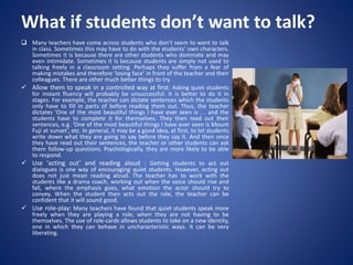 What if students don’t want to talk?
 Many teachers have come across students who don’t seem to want to talk
in class. Sometimes this may have to do with the students’ own characters.
Sometimes it is because there are other students who dominate and may
even intimidate. Sometimes it is because students are simply not used to
talking freely in a classroom setting. Perhaps they suffer from a fear of
making mistakes and therefore ‘losing face’ in front of the teacher and their
colleagues. There are other much better things to try.
 Allow them to speak in a controlled way at first: Asking quiet students
for instant fluency will probably be unsuccessful. It is better to do it in
stages. For example, the teacher can dictate sentences which the students
only have to fill in parts of before reading them out. Thus, the teacher
dictates ‘One of the most beautiful things I have ever seen is . . and the
students have to complete it for themselves. They then read out their
sentences, e.g. ‘One of the most beautiful things I have ever seen is Mount
Fuji at sunset’, etc. In general, it may be a good idea, at first, to let students
write down what they are going to say before they say it. And then once
they have read out their sentences, the teacher or other students can ask
them follow-up questions. Psychologically, they are more likely to be able
to respond.
 Use 'acting out’ and reading aloud : Getting students to act out
dialogues is one way of encouraging quiet students. However, acting out
does not just mean reading aloud. The teacher has to work with the
students like a drama coach, working out when the voice should rise and
fall, where the emphasis goes, what emotion the actor should try to
convey. When the student then acts out the role, the teacher can be
confident that it will sound good.
 Use role-play: Many teachers have found that quiet students speak more
freely when they are playing a role, when they are not having to be
themselves. The use of role-cards allows students to take on a new identity,
one in which they can behave in uncharacteristic ways. It can be very
liberating.
 