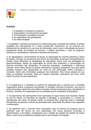 Relatório de avaliação do I Encontro Transfronteiriço de Proﬁssionais de Museus - Alcoutim

Avaliação
!
!
!
!
!

1. A qualidade e interesse do programa
2. Capacidades e funcionamento da equipa
3. O investimento e resultado ﬁnanceiro
4. As expectativas dos participantes
5. As metas atingidas

1. A qualidade e interesse do programa foi fundamental para a atracção dos públicos. A grande
qualidade dos intervenientes foi o factor fundamental. Tratando-se de um encontro com
proﬁssionais de relevância na sua área de intervenção, assim como a diversidade de temas e
proﬁssionais dentro da temática do encontro, o público reconheceu o valor do programa,
aderindo ou manifestando o interesse e relevância do encontro.
2. As capacidades e funcionamento da equipa na organização do encontro estiveram à altura
do desaﬁo. Contudo, há pormenores que devem ser salientados na parceria Portugal/Espanha.
Existem claras diferenças na metodologia de organização, assim como nas abordagens de
operacionalização. Apesar da organização ter corrido sem problemas, a comunicação em
diversos momentos não ultrapassou as barreiras linguísticas, metodologias e diferenças
culturais. Foram feitos sempre os ajustes necessários a qualquer divergência, mas caso essas
questões tivessem sido asseguradas por meio de uma planiﬁcação melhor articulada e
constante, teriam sido minimizados quaisquer mal entendidos. Para futuras edições em que
todas as entidades envolvidas neste ano estejam presentes, certamente irão correr muito
melhor do ponto de vista organizativo.
Sobre aspectos negativos durante os dias do encontro, é de salientar o desagrado de alguns
dos oradores com o alojamento e o local escolhido para as refeições.
3. O investimento e o resultado do encontro foi adequado para o conceito que a comissão
organizadora deﬁniu e programa concretizado. O resultado ﬁnanceiro foi positivo, visto que foi
possível conseguir apoios de cariz pública e privada, através de parcerias para a divulgação do
encontro, havendo uma negociação com as entidades que foi necessário contratualizar.
4. As expectativas dos participantes foram superadas na larga maioria dos inquiridos. Apesar
de não ter havido um formulário de inquérito à satisfação, a proximidade e o número de
participantes não sendo de grande escala, foi possível fazer perguntas sobre a satisfação
directamente às pessoas e através de apreciação pela observação do público e das sugestões
e reclamações.
5. Os objectivos para o encontro foram alcançados, quer em termos do programa que se
pretendia, quer em termos de uma organização com vários parceiros envolvidos e
transfronteiriça, e de público, considerando que a lotação do auditório do Castelo de Castro
Marim, assim como os objectivos traçados para a comunicação e divulgação.

!

www.pedronascimento.org

!

11

 