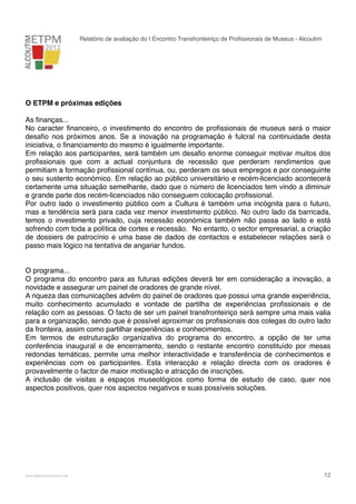 Relatório de avaliação do I Encontro Transfronteiriço de Proﬁssionais de Museus - Alcoutim

O ETPM e próximas edições
As ﬁnanças...
No caracter ﬁnanceiro, o investimento do encontro de proﬁssionais de museus será o maior
desaﬁo nos próximos anos. Se a inovação na programação é fulcral na continuidade desta
iniciativa, o ﬁnanciamento do mesmo é igualmente importante.
Em relação aos participantes, será também um desaﬁo enorme conseguir motivar muitos dos
proﬁssionais que com a actual conjuntura de recessão que perderam rendimentos que
permitiam a formação proﬁssional contínua, ou, perderam os seus empregos e por conseguinte
o seu sustento económico. Em relação ao público universitário e recém-licenciado acontecerá
certamente uma situação semelhante, dado que o número de licenciados tem vindo a diminuir
e grande parte dos recém-licenciados não conseguem colocação proﬁssional.
Por outro lado o investimento público com a Cultura é também uma incógnita para o futuro,
mas a tendência será para cada vez menor investimento público. No outro lado da barricada,
temos o investimento privado, cuja recessão económica também não passa ao lado e está
sofrendo com toda a política de cortes e recessão. No entanto, o sector empresarial, a criação
de dossiers de patrocínio e uma base de dados de contactos e estabelecer relações será o
passo mais lógico na tentativa de angariar fundos.
O programa...
O programa do encontro para as futuras edições deverá ter em consideração a inovação, a
novidade e assegurar um painel de oradores de grande nível.
A riqueza das comunicações advém do painel de oradores que possui uma grande experiência,
muito conhecimento acumulado e vontade de partilha de experiências proﬁssionais e de
relação com as pessoas. O facto de ser um painel transfronteiriço será sempre uma mais valia
para a organização, sendo que é possível aproximar os proﬁssionais dos colegas do outro lado
da fronteira, assim como partilhar experiências e conhecimentos.
Em termos de estruturação organizativa do programa do encontro, a opção de ter uma
conferência inaugural e de encerramento, sendo o restante encontro constituído por mesas
redondas temáticas, permite uma melhor interactividade e transferência de conhecimentos e
experiências com os participantes. Esta interacção e relação directa com os oradores é
provavelmente o factor de maior motivação e atracção de inscrições.
A inclusão de visitas a espaços museológicos como forma de estudo de caso, quer nos
aspectos positivos, quer nos aspectos negativos e suas possíveis soluções.

!

www.pedronascimento.org

!

12

 