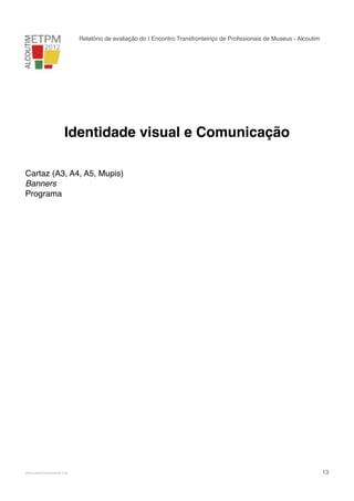 Relatório de avaliação do I Encontro Transfronteiriço de Proﬁssionais de Museus - Alcoutim

Identidade visual e Comunicação
Cartaz (A3, A4, A5, Mupis)
Banners
Programa

!

www.pedronascimento.org

!

13

 