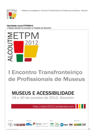 Relatório de avaliação do I Encontro Transfronteiriço de Proﬁssionais de Museus - Alcoutim

Identidade visual ETPM2012
> Muppi aﬁxado na entrada no Castelo de Alcoutim

I Encontro Transfronteiriço
de Profissionais de Museus
MUSEUS E ACESSIBILIDADE
19 e 20 de outubro de 2012. Alcoutim

http://etpm2012.wordpress.com

Coorganização:

Organização:

!

www.pedronascimento.org

Apoios:

Media Partners:

!

20

 