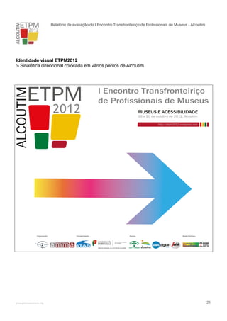 Relatório de avaliação do I Encontro Transfronteiriço de Proﬁssionais de Museus - Alcoutim

Identidade visual ETPM2012
> Sinalética direccional colocada em vários pontos de Alcoutim

I Encontro Transfronteiriço
de Profissionais de Museus
MUSEUS E ACESSIBILIDADE
19 e 20 de outubro de 2012. Alcoutim

http://etpm2012.wordpress.com

Organização:

!

www.pedronascimento.org

Coorganização:

Apoios:

Media Partners:

!

21

 