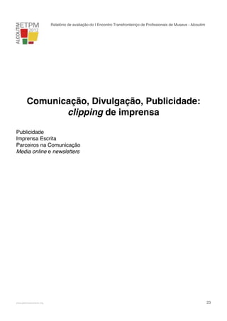Relatório de avaliação do I Encontro Transfronteiriço de Proﬁssionais de Museus - Alcoutim

Comunicação, Divulgação, Publicidade:
clipping de imprensa
Publicidade
Imprensa Escrita
Parceiros na Comunicação
Media online e newsletters

!

www.pedronascimento.org

!

23

 