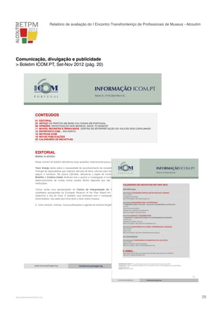Relatório de avaliação do I Encontro Transfronteiriço de Proﬁssionais de Museus - Alcoutim

Comunicação, divulgação e publicidade
> Boletim ICOM.PT, Set-Nov 2012 (pág. 20)

Série II, nº18 (Set-Nov12)

CONTEÚDOS
01
02
08
11
15
18
19
20

EDITORIAL
ARTIGO OS PERITOS EM BENS CULTURAIS EM PORTUGAL
OPINIÕES INVESTIGAÇÃO NOS MUSEUS: BACK TO BASICS?
NOVOS, RECENTES E RENOVADOS CENTRO DE INTERPRETAÇÃO DO VULCÃO DOS CAPELINHOS
ENTREVISTA COM… RUI HORTA
NOTÍCIAS ICOM
NOVAS PUBLICAÇÕES
CALENDÁRIO DE INICIATIVAS

EDITORIAL
MARIA VLACHOU
Neste número do boletim abordamos duas questões relativamente pouco discutidas no nosso meio.
Yann Araújo alerta sobre a necessidade de reconhecimento da competência e respectiva credenciação em
Portugal de especialistas que realizam perícias de bens culturais para efeitos judiciais, fiscais (mecenato), de
seguro e comércio. Na coluna Opiniões, discute-se o papel da investigação nos museus. João Alpuim
Botelho e Cristina Calais lembram-nos o quanto a investigação é fundamental nos museus, a base para o
desenvolvimento de muitas outras acções dentro daquelas que são as principais funções das nossas
instituições.
Temos ainda uma apresentação do Centro de Interpretação do Vulcão dos Capelinhos, um dos
candidatos portugueses ao European Museum of the Year Award em 2012 e uma excelente razão para
visitarmos a ilha do Faial. E também uma entrevista com o coreógrafo Rui Horta, que, tal como outros
entrevistados, não sabia que tinha tanto a dizer sobre museus…
E, como sempre, notícias, novas publicações e agenda de eventos dirigidos aos profissionais dos museus.

1
www.icom-portugal.org

!

www.pedronascimento.org

info@icom-portugal.org

!

25

 