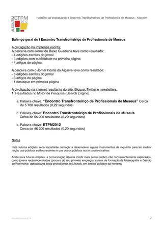 Relatório de avaliação do I Encontro Transfronteiriço de Proﬁssionais de Museus - Alcoutim

Balanço geral do I Encontro Transfronteiriço de Proﬁssionais de Museus
A divulgação na imprensa escrita:
A parceria com Jornal do Baixo Guadiana teve como resultado:
- 4 edições escritas do jornal
- 3 edições com publicidade na primeira página
- 4 artigos de página
A parceira com o Jornal Postal do Algarve teve como resultado:
- 3 edições escritas do jornal
- 3 artigos de página
- 1 destaque em primeira página
A divulgação na internet resultante do site, Blogue, Twitter e newsletters:
1. Resultados no Motor de Pesquisa (Search Engine):
a. Palavra-chave: “Encontro Transfronteiriço de Profissionais de Museus” Cerca
de 5 760 resultados (0,22 segundos)
b. Palavra-chave: Encontro Transfronteiriço de Profissionais de Museus
Cerca de 55 200 resultados (0,20 segundos)
c. Palavra-chave: ETPM2012
Cerca de 46 200 resultados (0,20 segundos)
Notas sobre o III Festival de Órgão
Para futuras edições seria importante começar a desenvolver alguns instrumentos de inquérito para ter melhor
noção que públicos estão presentes e que outros públicos nos é possível cativar.
Ainda para futuras edições, a comunicação deveria incidir mais sobre público não convenientemente explorados,
como jovens recém-licenciados (procura do seu primeiro emprego), cursos de formação de Museograﬁa e Gestão
do Património, associações sócio-proﬁssionais e culturais, em ambos os lados da fronteira.

!

www.pedronascimento.org

!

3

 