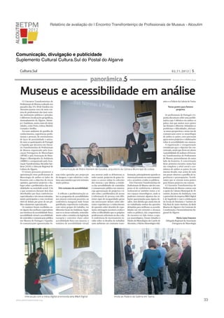Relatório de avaliação do I Encontro Transfronteiriço de Proﬁssionais de Museus - Alcoutim

Comunicação, divulgação e publicidade
Suplemento Cultural Cultura.Sul do Postal do Algarve
Cultura.Sul

02.11.2012

panorâmica

5

Ricardo Claro/Pedro Ruas

Museus e acessibilidade em análise
O I Encontro Transfronteiriço de
Profissionais de Museus realizado nos
passados dias 19 e 20 de Outubro em
Alcoutim juntou cerca de meia centena de profissionais das mais variadas instituições públicas e privadas,
e diferentes localizações geográficas,
nomeadamente do Algarve, Alentejo e Andaluzia, assim como de várias
cidades, como Porto, Lisboa, Madrid,
Granada e Sevilha. 
Foi num ambiente de partilha de
conhecimentos, experiências profissionais e pessoais, de estreitamento
de laços de proximidade e amizade entre os participantes de Portugal
e Espanha que decorreu este Encontro Transfronteiriço de Profissionais
de Museus organizado pela Associação Portuguesa de Museologia
(APOM) e pela Associação de Museólogos e Museógrafos da Andaluzia
(AMMA) e coorganizado pela Associação Transfronteiriça Alcoutim Sanlúcar (ATAS) e Direcção Regional de
Cultura do Algarve.
O evento procurou promover a
aproximação entre profissionais de
Museologia de ambos os lados da
fronteira com o objectivo de trocar
opiniões, apresentar projectos e dialogar sobre a problemática das acessibilidades na sociedade actual. E foi
o que aconteceu durante dois dias
distribuídos por duas conferências
especializadas e três mesas redondas,
muito participadas e com excelente
nível de debate por parte de um público altamente especializado.
Os oradores foram escolhidos entre alguns dos melhores especialistas
nas temáticas da acessibilidade física,
acessibilidade virtual e acessibilidade
de conteúdos e comunicação pública
nos Museus de Portugal e Espanha.
As comunicações apresentadas fo-

mico e o Palácio da Galeria de Tavira.
Novas pontes para futuros
projectos

Comunicação de Pedro Homem de Gouveia, arquitecto da Câmara Municipal de Lisboa
ram todas apoiadas por projecção
de imagens, o que valorizou e enfatizou uma temática que tem vertentes
muito práticas.
Três vertentes da acessibilidade
A reflexão e problematização sobre os programas de acessibilidades
nos museus estiveram presentes na
conferência inaugural onde foram
partilhadas experiências realizadas,
com vários grupos de trabalho, em
diferentes locais da Andaluzia. Seguiram-se as mesas redondas, nomeadamente sobre a temática da legislação
europeia e conceitos chave sobre
acessibilidade física nos museus; a
temática de acessibilidade virtual

Interacção com a mesa digital promovida pela M&A Digital

!

www.pedronascimento.org

nos museus onde se debateram as
redes sociais, projectos de guias virtuais e o acesso online às colecções
dos museus; e por último, a temática das acessibilidades de conteúdos
e comunicação pública nos museus,
cuja apresentação de projectos e visões sobre a problemática de acesso
à informação de pessoas com diferentes tipos de incapacidades gerou
um interessante debate sobre diferentes experiências e conhecimento
de questões sobre desenho de exposições, mensagens acessíveis a todos e
sobre as dificuldades que os próprios
profissionais enfrentam no dia a dia.
A conferência de encerramento incidiu sobre os desafios de trabalhar
num ambiente em constante trans-

formação, principalmente quando os
museus procuram ser autossustentáveis e acessíveis a todos os públicos.
Este I Encontro Transfronteiriço de
Profissionais de Museus não foi composto só de conferências e debates,
realizaram-se também visitas a vários espaços museológicos, onde se
puderam constatar algumas das soluções apresentadas para alguns desafios. Sem dúvida que ainda têm de
ser trabalhadas muitas das questões
debatidas para melhorar as acessibilidades nas três vertentes e alcançar
todos os públicos, daí a importância
do encontro ter tido visitas a espaços museológicos. Foram visitados o
Núcleo de Museológico do Castelo de
Alcoutim, o Núcleo Museológico Islâ-

Os profissionais de Portugal e Espanha discutiram sobre uma problemática que é idêntica em ambos os
países, mas que muitas vezes parece
tão distante e diferente. Debatidos os
problemas e dificuldades, abriram-se novas perspectivas e novas vias de
comunicação entre os museólogos
de ambos os países, estes procuram
agora novos projectos e colaborações
sobre as acessibilidades nos museus.
A organização e coorganização
consideram que o objectivo foi concretizado, sendo que ficou em aberto
a possibilidade de realizar o II Encontro Transfronteiriço de Profissionais
de Museus, provavelmente do outro
lado da fronteira. A concretização
deste primeiro encontro numa fase
tão complexa a nível social e económico de ambos os países, foi um
imenso desafio, mas acima de tudo
um prazer observar a partilha de experiências e preocupações. Acreditamos que se criaram novas pontes
para futuros projectos em comum.
O I Encontro Transfronteiriço de
Profissionais de Museus contou com
o apoio da Câmara Municipal de Alcoutim, da Junta da Andaluzia, com
o patrocínio da empresa M&A Digital
e da Segafredo e com a colaboração
da Escola de Hotelaria e Turismo de
Vila Real de Santo António, da Rede
Museus do Algarve e da Comissão de
Coordenação e Desenvolvimento Regional do Algarve.
Maria Luísa Francisco
Delegada Regional da Associação
Portuguesa de Museologia

Visita ao Palácio da Galeria em Tavira

!

33

 