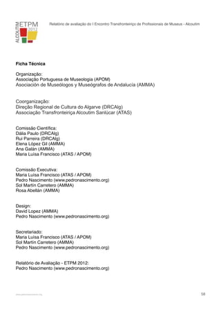 Relatório de avaliação do I Encontro Transfronteiriço de Proﬁssionais de Museus - Alcoutim

Ficha Técnica
Organização:
Associação Portuguesa de Museologia (APOM)

Asociación de Museólogos y Museógrafos de Andalucía (AMMA)
Coorganização:
Direção Regional de Cultura do Algarve (DRCAlg)
Associação Transfronteiriça Alcoutim Sanlúcar (ATAS)
Comissão Cientíﬁca:
Dália Paulo (DRCAlg)
Rui Parreira (DRCAlg)
Elena López Gil (AMMA)
Ana Galán (AMMA)
Maria Luísa Francisco (ATAS / APOM)
Comissão Executiva:
Maria Luísa Francisco (ATAS / APOM)
Pedro Nascimento (www.pedronascimento.org)
Sol Martín Carretero (AMMA)
Rosa Abellán (AMMA)
Design:
David Lopez (AMMA)
Pedro Nascimento (www.pedronascimento.org)
Secretariado:
Maria Luísa Francisco (ATAS / APOM)
Sol Martín Carretero (AMMA)
Pedro Nascimento (www.pedronascimento.org)
Relatório de Avaliação - ETPM 2012:
Pedro Nascimento (www.pedronascimento.org)

!

www.pedronascimento.org

!

58

 