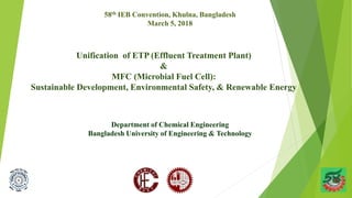 Unification of ETP (Effluent Treatment Plant)
&
MFC (Microbial Fuel Cell):
Sustainable Development, Environmental Safety, & Renewable Energy
Department of Chemical Engineering
Bangladesh University of Engineering & Technology
58th IEB Convention, Khulna, Bangladesh
March 5, 2018
 