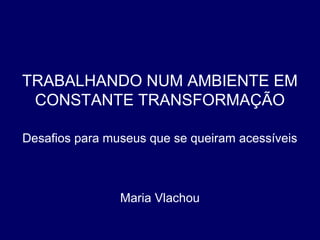 TRABALHANDO NUM AMBIENTE EM
CONSTANTE TRANSFORMAÇÃO
Desafios para museus que se queiram acessíveis
Maria Vlachou
 
