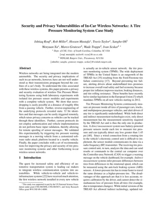 Security and Privacy Vulnerabilities of In-Car Wireless Networks: A Tire
Pressure Monitoring System Case Study
Ishtiaq Roufa , Rob Millerb , Hossen Mustafaa , Travis Taylora , Sangho Ohb
Wenyuan Xua , Marco Gruteserb , Wade Trappeb , Ivan Seskarb ∗
a

Dept. of CSE, Univ. of South Carolina, Columbia, SC USA
{rouf, mustafah, taylort9, wyxu}@cse.sc.edu
b

WINLAB, Rutgers Univ., Piscataway, NJ USA

{rdmiller, sangho, gruteser, trappe, seskar}@winlab.rutgers.edu

Abstract
Wireless networks are being integrated into the modern
automobile. The security and privacy implications of
such in-car networks, however, have are not well understood as their transmissions propagate beyond the conﬁnes of a car’s body. To understand the risks associated
with these wireless systems, this paper presents a privacy
and security evaluation of wireless Tire Pressure Monitoring Systems using both laboratory experiments with
isolated tire pressure sensor modules and experiments
with a complete vehicle system. We show that eavesdropping is easily possible at a distance of roughly 40m
from a passing vehicle. Further, reverse-engineering of
the underlying protocols revealed static 32 bit identiﬁers and that messages can be easily triggered remotely,
which raises privacy concerns as vehicles can be tracked
through these identiﬁers. Further, current protocols do
not employ authentication and vehicle implementations
do not perform basic input validation, thereby allowing
for remote spooﬁng of sensor messages. We validated
this experimentally by triggering tire pressure warning
messages in a moving vehicle from a customized software radio attack platform located in a nearby vehicle.
Finally, the paper concludes with a set of recommendations for improving the privacy and security of tire pressure monitoring systems and other forthcoming in-car
wireless sensor networks.

1 Introduction
The quest for increased safety and efﬁciency of automotive transportation system is leading car makers
to integrate wireless communication systems into automobiles. While vehicle-to-vehicle and vehicle-toinfrastructure systems [22] have received much attention,
the ﬁrst wireless network installed in every new vehicle
∗ This study was supported in part by the US National Science Foundation under grant CNS-0845896, CNS-0845671, and Army Research
Ofﬁce grant W911NF-09-1-0089.

is actually an in-vehicle sensor network: the tire pressure monitoring system (TPMS). The wide deployment
of TPMSs in the United States is an outgrowth of the
TREAD Act [35] resulting from the Ford-Firestone tire
failure controversy [17]. Beyond preventing tire failure, alerting drivers about underinﬂated tires promises
to increase overall road safety and fuel economy because
proper tire inﬂation improves traction, braking distances,
and tire rolling resistance. These beneﬁts have recently
led to similar legislation in the European Union [7] which
mandates TPMSs on all new vehicles starting in 2012.
Tire Pressure Monitoring Systems continuously measure air pressure inside all tires of passenger cars, trucks,
and multipurpose passenger vehicles, and alert drivers if
any tire is signiﬁcantly underinﬂated. While both direct
and indirect measurement technologies exist, only direct
measurement has the measurement sensitivity required
by the TREAD Act and is thus the only one in production. A direct measurement system uses battery-powered
pressure sensors inside each tire to measure tire pressure and can typically detect any loss greater than 1.45
psi [40]. Since a wired connection from a rotating tire
to the vehicle’s electronic control unit is difﬁcult to implement, the sensor module communicates its data via a
radio frequency (RF) transmitter. The receiving tire pressure control unit, in turn, analyzes the data and can send
results or commands to the central car computer over
the Controller-area Network (CAN) to trigger a warning
message on the vehicle dashboard, for example. Indirect
measurement systems infer pressure differences between
tires from differences in the rotational speed, which can
be measured using the anti-lock braking system (ABS)
sensors. A lower-pressure tire has to rotate faster to travel
the same distance as a higher-pressure tire. The disadvantages of this approach are that it is less accurate, requires calibration by the driver, and cannot detect the simultaneous loss of pressure from all tires (for example,
due to temperature changes). While initial versions of the
TREAD Act allowed indirect technology, updated rul-

 