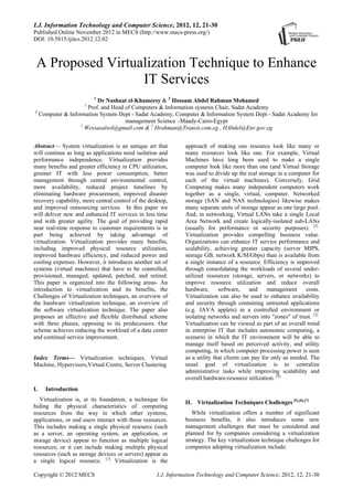 I.J. Information Technology and Computer Science, 2012, 12, 21-30
Published Online November 2012 in MECS (http://www.mecs-press.org/)
DOI: 10.5815/ijitcs.2012.12.02
Copyright © 2012 MECS I.J. Information Technology and Computer Science, 2012, 12, 21-30
A Proposed Virtualization Technique to Enhance
IT Services
1
Dr Nashaat el-Khameesy & 2
Hossam Abdel Rahman Mohamed
1
Prof. and Head of Computers & Information systems Chair, Sadat Academy
2
Computer & Information System Dept - Sadat Academy, Computer & Information System Dept - Sadat Academy for
management Science –Maady-Cairo-Egypt
1
Wessasalsol@gmail.com & 2
Hrahman@Transit.com.eg , HAbdel@Enr.gov.eg
Abstract— System virtualization is an antique art that
will continue as long as applications need isolation and
performance independence. Virtualization provides
many benefits and greater efficiency in CPU utilization,
greener IT with less power consumption, better
management through central environmental control,
more availability, reduced project timelines by
eliminating hardware procurement, improved disaster
recovery capability, more central control of the desktop,
and improved outsourcing services. In this paper we
will deliver new and enhanced IT services in less time
and with greater agility. The goal of providing rapid
near real-time response to customer requirements is in
part being achieved by taking advantage of
virtualization. Virtualization provides many benefits,
including improved physical resource utilization,
improved hardware efficiency, and reduced power and
cooling expenses. However, it introduces another set of
systems (virtual machines) that have to be controlled,
provisioned, managed, updated, patched, and retired.
This paper is organized into the following areas- An
introduction to virtualization and its benefits, the
Challenges of Virtualization techniques, an overview of
the hardware virtualization technique, an overview of
the software virtualization technique. The paper also
proposes an effective and flexible distributed scheme
with three phases, opposing to its predecessors. Our
scheme achieves reducing the workload of a data center
and continual service improvement.
Index Terms— Virtualization techniques, Virtual
Machine, Hypervisors,Virtual Centre, Server Clustering
I. Introduction
Virtualization is, at its foundation, a technique for
hiding the physical characteristics of computing
resources from the way in which other systems,
applications, or end users interact with those resources.
This includes making a single physical resource (such
as a server, an operating system, an application, or
storage device) appear to function as multiple logical
resources; or it can include making multiple physical
resources (such as storage devices or servers) appear as
a single logical resource. [1]
Virtualization is the
approach of making one resource look like many or
many resources look like one. For example, Virtual
Machines have long been used to make a single
computer look like more than one (and Virtual Storage
was used to divide up the real storage in a computer for
each of the virtual machines). Conversely, Grid
Computing makes many independent computers work
together as a single, virtual, computer. Networked
storage (SAN and NAS technologies) likewise makes
many separate units of storage appear as one large pool.
And, in networking, Virtual LANs take a single Local
Area Network and create logically-isolated sub-LANs
(usually for performance or security purposes). [2]
Virtualization provides compelling business value.
Organizations can enhance IT service performance and
scalability, achieving greater capacity (server MIPS,
storage GB, network K/M/Gbps) than is available from
a single instance of a resource. Efficiency is improved
through consolidating the workloads of several under-
utilized resources (storage, servers, or networks) to
improve resource utilization and reduce overall
hardware, software, and management costs.
Virtualization can also be used to enhance availability
and security through containing untrusted applications
(e.g. JAVA applets) in a controlled environment or
isolating networks and servers into "zones" of trust. [3]
Virtualization can be viewed as part of an overall trend
in enterprise IT that includes autonomic computing, a
scenario in which the IT environment will be able to
manage itself based on perceived activity, and utility
computing, in which computer processing power is seen
as a utility that clients can pay for only as needed. The
usual goal of virtualization is to centralize
administrative tasks while improving scalability and
overall hardware-resource utilization. [4]
II. Virtualization Techniques Challenges [5],[6],[7]
While virtualization offers a number of significant
business benefits, it also introduces some new
management challenges that must be considered and
planned for by companies considering a virtualization
strategy. The key virtualization technique challenges for
companies adopting virtualization include:
 