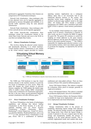 A Proposed Virtualization Technique to Enhance IT Services 23
Copyright © 2012 MECS I.J. Information Technology and Computer Science, 2012, 12, 21-30
partitioned or aggregated. Sometimes these features are
categorized as I/O Virtualization techniques.
Network Link virtualization - these techniques refer
to how physical wires can be logically aggregated or
partitioned to increase throughput and reliability or to
provide traffic separation using the same physical
infrastructure.
Network Node virtualization - these techniques refer
to how network devices can be logically aggregated.
Data Centre Network-wide virtualization- these
techniques extend the virtualization domain to the
whole Data Centre Network and even to the WAN in
case there are multiple Data Centers.
3.1.2 Memory Virtualization Technique
This involves sharing the physical system memory
and dynamically allocating it to virtual machines.
Virtual machine memory virtualization is very similar
to the virtual memory support provided by modern
operating systems. Applications see a contiguous
address space that is not necessarily tied to the
underlying physical memory in the system. The
operating system keeps mappings of virtual page
numbers to physical page numbers stored in the page
tables. All modern x86 CPUs include a memory
management unit (MMU) and a translation look-aside-
buffer (TLB) to optimize virtual memory performance.
[12]
To run multiple virtual machines on a single system,
another level of memory virtualization is required. In
other words, one has to virtualize the MMU to support
the guest OS. The guests OS continues to control the
mapping of virtual addresses to the guest memory
physical addresses, but the guest OS cannot have direct
access to the actual machine memory. [13]
The VMM is
responsible for mapping guest physical memory to the
actual machine memory, and it uses shadow page tables
to accelerate the mappings. As depicted by the red line
in Figure 1.
Fig. 1: VMM uses TLB hardware to map the virtual memory directly to the machine memory
The VMM uses TLB hardware to map the virtual
memory directly to the machine memory to avoid the
two levels of translation on every access. When the
guest OS changes the virtual memory to physical
memory mapping, the VMM updates the shadow page
tables to enable a direct lookup. MMU virtualization
creates some overhead for all virtualization approaches,
but this is the area where second generation hardware
assisted virtualization will offer efficiency gains. [14].
3.1.3 Power Virtualization Technique
The Power VM platform is the family of technologies,
capabilities, and offerings that deliver leading
virtualization on the Power Systems .It is the new
umbrella branding term for Power Systems
Virtualization (Logical Partitioning, Micro-
Partitioning™, Power Hypervisor, Virtual I/O Server,
Live Partition Mobility, Workload Partitions, and so on).
[15], [16]
as with Advanced Power Virtualization in the
past, Power VM is a combination of hardware
enablement and value-added software. There are three
versions of Power VM, suited for different purposes:
Power VM Express Edition- This edition is intended
for evaluations, pilots, proof of concepts, generally in
single-server projects.
Power VM Standard Edition- This edition is intended
for production deployments, and server consolidation.
Power VM Enterprise Edition- the Enterprise Edition
is suitable for large server deployments such as multi-
server deployments and cloud infrastructure.
3.1.4 Storage Virtualization Technique
Storage virtualization refers to the process of
completely abstracting logical storage from physical
storage. The physical storage resources are aggregated
into storage pools, from which the logical storage is
created. It presents to the user a logical space for data
storage and transparently handles the process of
mapping it to the actual physical location. This is
currently implemented inside each modern disk array,
 