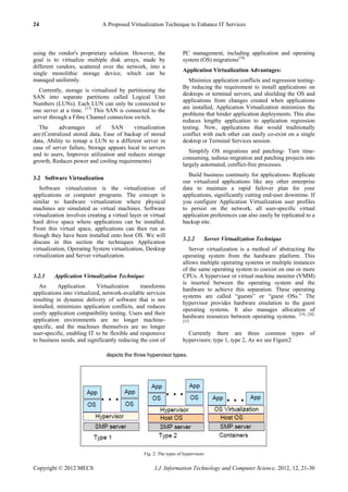 24 A Proposed Virtualization Technique to Enhance IT Services
Copyright © 2012 MECS I.J. Information Technology and Computer Science, 2012, 12, 21-30
using the vendor's proprietary solution. However, the
goal is to virtualize multiple disk arrays, made by
different vendors, scattered over the network, into a
single monolithic storage device, which can be
managed uniformly.
Currently, storage is virtualized by partitioning the
SAN into separate partitions called Logical Unit
Numbers (LUNs). Each LUN can only be connected to
one server at a time. [17]
This SAN is connected to the
server through a Fibre Channel connection switch.
The advantages of SAN virtualization
are:(Centralized stored data, Ease of backup of stored
data, Ability to remap a LUN to a different server in
case of server failure, Storage appears local to servers
and to users, Improves utilization and reduces storage
growth, Reduces power and cooling requirements)
3.2 Software Virtualization
Software virtualization is the virtualization of
applications or computer programs. The concept is
similar to hardware virtualization where physical
machines are simulated as virtual machines. Software
virtualization involves creating a virtual layer or virtual
hard drive space where applications can be installed.
From this virtual space, applications can then run as
though they have been installed onto host OS. We will
discuss in this section the techniques Application
virtualization, Operating System virtualization, Desktop
virtualization and Server virtualization.
3.2.1 Application Virtualization Technique
An Application Virtualization transforms
applications into virtualized, network-available services
resulting in dynamic delivery of software that is not
installed, minimizes application conflicts, and reduces
costly application compatibility testing. Users and their
application environments are no longer machine-
specific, and the machines themselves are no longer
user-specific, enabling IT to be flexible and responsive
to business needs, and significantly reducing the cost of
PC management, including application and operating
system (OS) migrations[18].
Application Virtualization Advantages:
Minimize application conflicts and regression testing-
By reducing the requirement to install applications on
desktops or terminal servers, and shielding the OS and
applications from changes created when applications
are installed, Application Virtualization minimizes the
problems that hinder application deployments. This also
reduces lengthy application to application regression
testing. Now, applications that would traditionally
conflict with each other can easily co-exist on a single
desktop or Terminal Services session.
Simplify OS migrations and patching- Turn time-
consuming, tedious migration and patching projects into
largely automated, conflict-free processes.
Build business continuity for applications- Replicate
our virtualized applications like any other enterprise
data to maintain a rapid failover plan for your
applications, significantly cutting end-user downtime. If
you configure Application Virtualization user profiles
to persist on the network, all user-specific virtual
application preferences can also easily be replicated to a
backup site.
3.2.2 Server Virtualization Technique
Server virtualization is a method of abstracting the
operating system from the hardware platform. This
allows multiple operating systems or multiple instances
of the same operating system to coexist on one or more
CPUs. A hypervisor or virtual machine monitor (VMM)
is inserted between the operating system and the
hardware to achieve this separation. These operating
systems are called ―guests‖ or ―guest OSs.‖ The
hypervisor provides hardware emulation to the guest
operating systems. It also manages allocation of
hardware resources between operating systems. [19], [20],
[21]
Currently there are three common types of
hypervisors: type 1, type 2, As we see Figure2
Fig. 2: The types of hypervisors
 