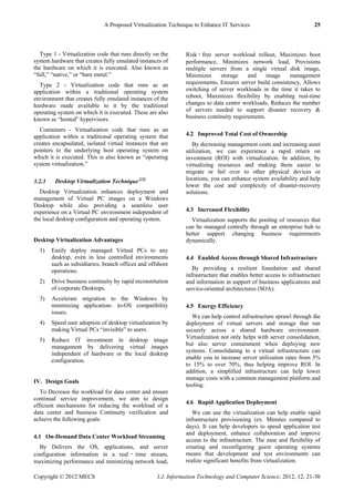 A Proposed Virtualization Technique to Enhance IT Services 25
Copyright © 2012 MECS I.J. Information Technology and Computer Science, 2012, 12, 21-30
Type 1 - Virtualization code that runs directly on the
system hardware that creates fully emulated instances of
the hardware on which it is executed. Also known as
―full,‖ ―native,‖ or ―bare metal.‖
Type 2 - Virtualization code that runs as an
application within a traditional operating system
environment that creates fully emulated instances of the
hardware made available to it by the traditional
operating system on which it is executed. These are also
known as ―hosted‖ hypervisors.
Containers - Virtualization code that runs as an
application within a traditional operating system that
creates encapsulated, isolated virtual instances that are
pointers to the underlying host operating system on
which it is executed. This is also known as ―operating
system virtualization.‖
3.2.3 Desktop Virtualization Technique [22]
Desktop Virtualization enhances deployment and
management of Virtual PC images on a Windows
Desktop while also providing a seamless user
experience on a Virtual PC environment independent of
the local desktop configuration and operating system.
Desktop Virtualization Advantages
1) Easily deploy managed Virtual PCs to any
desktop, even in less controlled environments
such as subsidiaries, branch offices and offshore
operations.
2) Drive business continuity by rapid reconstitution
of corporate Desktops.
3) Accelerate migration to the Windows by
minimizing application- to-OS compatibility
issues.
4) Speed user adoption of desktop virtualization by
making Virtual PCs ―invisible‖ to users.
5) Reduce IT investment in desktop image
management by delivering virtual images
independent of hardware or the local desktop
configuration.
IV. Design Goals
To Decrease the workload for data center and ensure
continual service improvement, we aim to design
efficient mechanisms for reducing the workload of a
data center and business Continuity verification and
achieve the following goals:
4.1 On-Demand Data Center Workload Streaming
By Delivers the OS, applications, and server
configuration information in a real ‑ time stream,
maximizing performance and minimizing network load,
Risk ‑ free server workload rollout, Maximizes boot
performance, Minimizes network load, Provisions
multiple servers from a single virtual disk image,
Minimizes storage and image management
requirements, Ensures server build consistency, Allows
switching of server workloads in the time it takes to
reboot, Maximizes flexibility by enabling real-time
changes to data centre workloads, Reduces the number
of servers needed to support disaster recovery &
business continuity requirements.
4.2 Improved Total Cost of Ownership
By decreasing management costs and increasing asset
utilization, we can experience a rapid return on
investment (ROI) with virtualization. In addition, by
virtualizing resources and making them easier to
migrate or fail over to other physical devices or
locations, you can enhance system availability and help
lower the cost and complexity of disaster-recovery
solutions.
4.3 Increased Flexibility
Virtualization supports the pooling of resources that
can be managed centrally through an enterprise hub to
better support changing business requirements
dynamically.
4.4 Enabled Access through Shared Infrastructure
By providing a resilient foundation and shared
infrastructure that enables better access to infrastructure
and information in support of business applications and
service-oriented architectures (SOA).
4.5 Energy Efficiency
We can help control infrastructure sprawl through the
deployment of virtual servers and storage that run
securely across a shared hardware environment.
Virtualization not only helps with server consolidation,
but also server containment when deploying new
systems. Consolidating to a virtual infrastructure can
enable you to increase server utilization rates from 5%
to 15% to over 70%, thus helping improve ROI. In
addition, a simplified infrastructure can help lower
manage costs with a common management platform and
tooling.
4.6 Rapid Application Deployment
We can use the virtualization can help enable rapid
infrastructure provisioning (ex. Minutes compared to
days). It can help developers to speed application test
and deployment, enhance collaboration and improve
access to the infrastructure. The ease and flexibility of
creating and reconfiguring guest operating systems
means that development and test environments can
realize significant benefits from virtualization.
 