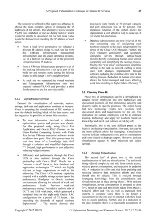 A Proposed Virtualization Technique to Enhance IT Services 27
Copyright © 2012 MECS I.J. Information Technology and Computer Science, 2012, 12, 21-30
The solution we offered in this paper was effectual to
choose the more complex option of changing the IP
addresses of the servers. The alternative was to assume
VLAN was stretched or moved during failover which
would be simple to document but we felt more value
would be derived from recoding the IP address of each
server.
 From a high level perspective we selected a
discrete IP address range in each site for both
the VMware Infrastructure management
infrastructure and the guest operating systems.
I.e. in a failover we change all of the protected
virtual machines IP address.
 From a VMware Infrastructure perspective all of
the backing infrastructure is set up as part of the
build out and remains static during the failover
events so this aspect is very straightforward.
 At each site we separated the virtual machine
and Management Infrastructure onto two
separate subnets/VLANS and provided a third
for the router to use for inter site traffic.
5.1.2 Infrastructure Services
Demand for virtualization of networks, servers,
storage, desktops and applications continue to increase.
Cisco is assuming the virtualization of DC services is
now the default building block of the data center, and
has organized its portfolio to hasten this transition.
 To ease information overload a cohesive
optimization system and process was chosen.
For this proposed study, using Citrix Xen
Application and Oracle RAC Clusters on the
Cisco Unified Computing System with Citrix
Xen Server VMware enterprise software works
to address two goals. First, this system eases the
real time issue of a knowledge base shift
through a cohesive and simplified deployment
[23]
. Second, high performance is cost effective,
reducing budget concerns.
 Efficiency and performance through the Cisco
UCS is also realized through the Cisco
partnership with Oracle RAC. Oracle has a
―mission critical‖ focus in their database and
application technologies [24]
which are highly
relevant to large corporations as well as the
university. The Cisco UCS memory capability
coupled with a scalable storage system opens the
performance floodgates to Oracle database
environments allowing for unheard of work and
performance loads. Previous workload
performance testing ― included a realistic mix of
OLTP and DSS workloads, which generated a
sustained load on the eight-node Oracle RAC
configuration for a period of 72 hours… far
exceeding the demands of typical database
deployments‖ . The results showed that
processors were barely at 50 percent capacity
and port utilization was at 40 percent. The
expansion potential of the system allows the
organization a cost effective way to scale up, if
(or when) the need arises.
 Database administrators are now relieved of the
time consuming task of configuring each
hardware element in the stack independently by
virtue of the Cisco UCS Manager. Further, the
UCS Manager consistently and accurately
configures servers through service-based
profiles thereby eliminating human error almost
completely and simplifying the scaling process.
Finally, the ―wire once‖ configuration simplifies
cabling in the rack as network cabling is done
once with changes implemented through
software, reducing the potential error rate in the
cabling process. Reduction in human error alone
allows for better-managed and more effective
work time resulting in higher labor efficiency. [25]
5.2 Planning Phase II:
Phase two of optimization can be a springboard to
catapult newer employees into new technology and
specialized positions all but eliminating seniority and
property rights to specific positions. The notion being
that new technology creates new positions with
specialized skills and requirements for the job. The
motivation for current employees will be to embrace
training, technology and apply for positions based on
knowledge and merit (not politics) or risk lay-off.
Technically, this is the least difficult phase as the
focus is on desktop virtualization. However, this can be
the most difficult phase for managing. Virtualization
reduces desktop replacement costs, power consumption
and costs related to desktop support. However, desktop
virtualization equates to labor reduction and salary
savings.
5.2.1 Desktop Virtualization
The second half of phase two is the actual
implementation of desktop virtualization. The end result
being reduced complexity and risk from remote access,
reduced power consumption, and reduction in endpoint
risk. A reduction in effort and risk from patching and
reducing sensitive data protection efforts and risks
should also be evident. This is realized through
leveraging knowledge from the consolidation and
virtualization put in place during phase I. With desktop
virtualization, power consumption is assumed to drop
75% based on data and test results taken from phase I.
Reduced effort and risk as well as increased host
security is assumed since there is no longer a
requirement for the end user to interact with their local
host to assure patching. Further, due to a reduction in
the data footprint, there is a reasonable assumption of
 