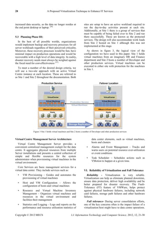 28 A Proposed Virtualization Technique to Enhance IT Services
Copyright © 2012 MECS I.J. Information Technology and Computer Science, 2012, 12, 21-30
increased data security, as the data no longer resides at
the end point desktop or laptop. [26]
5.3 Planning Phase III:
In the best of all possible worlds, organizations
would implement backup and recovery processes for all
server workloads regardless of their perceived criticality.
Moreover, these recovery processes would be fast, have
minimal impact on production operations and would be
recoverable with a high level of data integrity. In reality,
disaster recovery needs must always be weighed against
the fiscal need for cost-effectiveness. [27]
To meet a number of the desired design criteria, we
will use a two-site approach with an active Virtual
Centre instance at each location. These are referred to
as Site 1 and Site 2 throughout the documentation. Both
sites are setup to have an active workload required to
run the day-to-day activities present at each site.
Additionally, at Site 1 there is a group of services that
must be capable of being failed over to Site 2 and run
there successfully. These are known as the protected
services. The design will also accommodate work loads
from Site 2 hosted on Site 1 although this was not
implemented at this stage.
As shown in figure 3, the logical view of the
configuration we have used in this paper. Site 1 holds
virtual machines from an imaginary HR and Finance
department and Site 2 hosts a number of Developer and
other production services. Virtual machines can be
executed in either site with protection for the machines
in Site 1.
Figure 3 Site 1 holds virtual machines and Site 2 hosts a number of Developer and other production services
Virtual Centre Management Server Architecture
Virtual Centre Management Server provides a
convenient centralized management cockpit for the data
centre. It aggregates physical resources from multiple
Server installations and presents a central collection of
simple and flexible resources for the system
administrator when provisioning virtual machines in the
virtual environment.
Core Services are basic management services for a
virtual data center. They include services such as:
• VM Provisioning – Guides and automates the
provisioning of virtual machines
• Host and VM Configuration – Allows the
configuration of hosts and virtual machines
• Resource and Virtual Machine Inventory
Management – Organizes virtual machines and
resources in the virtual environment and
facilities their management
• Statistics and Logging – Logs and reports on the
performance and resource utilization statistics of
data center elements, such as virtual machines,
hosts and clusters
• Alarms and Event Management – Tracks and
warns users on potential resource over-utilization
or event conditions
• Task Scheduler – Schedules actions such as
VMotion to happen at a given time.
VI. Reliability of Virtualization and Full Tolerance
Reliability - Virtualization is very reliable.
Virtualization can help us eliminate planned downtime,
ensure data protection, deliver high availability and be
better prepared for disaster recovery. The Fault-
Tolerance (FT) feature of VMWare, helps protect
against physical hardware failures, including network
card failures, storage path failures and other hardware
failures.
Full tolerance- During server consolidation efforts,
one of the key concerns often is the impact failure of a
virtualization host might have to data centre operations.
 