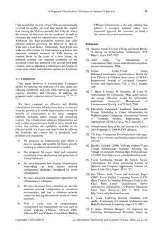 A Proposed Virtualization Technique to Enhance IT Services 29
Copyright © 2012 MECS I.J. Information Technology and Computer Science, 2012, 12, 21-30
High availability ensures critical VMs are automatically
restarted on another physical host should the original
host running the VM unexpectedly fail. This can reduce
the amount of downtime for the workload, as well as
eliminate the need for administrative intervention. [28]
XenServer has high-availability features that offer
granular policies governing the behavior of specific
VMs after a host failure. Additionally, both Citrix and
VMware offer options for fault tolerance, a feature that
maintains mirrored instances of VMs running on
separate hosts. In the event of a host failure, the
mirrored instance can maintain continuity of the
workload. Citrix has partnered with several third-party
vendors, such as Marathon Technologies and Stratus, to
create more robust fault tolerance options for XenServer.
VII. Conclusions
This paper proposes a Virtualization Techniques
Model for reducing the workload of a data center and
reducing complexity and costs while improving system
capacity, flexibility, and efficiency. In addition, the
proposed model improves service Continuity. [29], [30], [31],
[32]
We have proposed an effective and flexible
virtualization solutions Infrastructure that is architected
from the ground up to enable organizations to bring the
benefits of virtualization to the entire enterprise
platform, including server, storage and networking
systems. The virtualization solutions Infrastructure not
only enables organizations to build an entire virtual data
centre that matches the capabilities available in the
physical world, but it goes one step further by offering
the flexibility and control that is physically cost-
prohibitive or impossible.
 We proposed an Implemented plan which is
easy to manage and scalable for future growth,
resulting in reduced administrative burden.
 Our proposed An easier, faster and consistent
centralized server deployment and protection of
Virtual Machines
 We have discussed how System Virtualization
Networking can help resolve network
configuration challenges introduced by server
virtualization.
 We have discussed management capabilities for
virtualization Techniques
 We have discussed how virtualization can help
automate network configuration in virtualized
environments, and how it enhances network
control by making the network aware of virtual
machines.
 With a whole suite of complementary
virtualization and management services such as
virtual VMware VMotion, VMware DRS,
VMware HA and VMware Consolidated Backup,
VMware Infrastructure is the only offering that
delivers a complete solution rather than
piecemeal approach for customers to build a
data center in a virtual environment.
References
[1] Susanta Nanda Tzi-cker Chiueh and Stony Brook,
A Survey on Virtualization Technologies. RPE
Report, pages 1-42, 2005
[2] Amit singh,, ―An introduction to
virtualization‖,http://www.kernelthread.com/public
ations/virtualization, 2004.
[3] Mueen Uddin,Azizah Abdul
Rahman,Virtualization Implementation Model for
Cost Effective & Efficient Data Centers, (IJACSA)
International Journal of Advanced Computer
Science and Applications, Vol. 2, No.1, January
2011
[4] T. Daim, J. Justice, M. Krampits, M. Letts, G.
Subramanian, M. Thirumalai, ―Data center metrics
An energy efficiency model for information
technologu managers‖, Management of
Environmental Quality, Vol.20 No.6, 2009.
[5] Chalapathi Valupula,R. Lakshman Naik,Sunitha
Muppa, Scheduling in Virtual Infrastructure for
Highthroughput Computing ,International Journal
of Computer Science, Engineering and
Applications (IJCSEA) Vol.2, No.3, June 2012
[6] Virtualization: State of the Art Version 1.0, April 3,
2008 Copyright © 2008 SCOPE Alliance.
[7] VMWare. Transparent Previrtualization info page.
http://www.vmware.com/interfaces/paravirtualizati
on.html.
[8] Haletky, Edward. (2009). VMware vSphere™ and
Virtual Infrastructure Security: Securing the
Virtual Environment. Prentice Hall. Retrieved June
12, 2010, from http://www.safaribooksonline.com
[9] Flavio Lombardia, Roberto Di Pietrob, Secure
virtualization for cloud computing Journal of
Network and Computer Applications Volume 34,
Issue 4, July 2011, Pages 1113–1122
[10] Gai, Silvano; Salli, Tommi and Anderson, Roger
(2010). Cisco Unified Computing System (UCS)
(Data Center): A Complete Reference Guide to the
Cisco Data Center Virtualization Server
Architecture. Indianapolis, IN: Pearson Education,
Cisco Press. Retrieved June 7, 2010, from
http://www.safaribooksonline.com
[11] P. Viana. Exploring Memory Hierarchy with
ArchC. Symposium on Computer Architecture and
High Performance Computing, pages 2–9, 2003.
[12] C. Arajo. Platform Designer: An Approach for
Modeling Multiprocessor Platforms based on
 