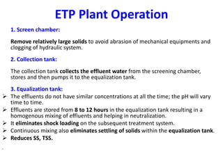 ETP Plant Operation
1. Screen chamber:
Remove relatively large solids to avoid abrasion of mechanical equipments and
clogging of hydraulic system.
2. Collection tank:
The collection tank collects the effluent water from the screening chamber,
stores and then pumps it to the equalization tank.
3. Equalization tank:
 The effluents do not have similar concentrations at all the time; the pH will vary
time to time.
 Effluents are stored from 8 to 12 hours in the equalization tank resulting in a
homogenous mixing of effluents and helping in neutralization.
 It eliminates shock loading on the subsequent treatment system.
 Continuous mixing also eliminates settling of solids within the equalization tank.
 Reduces SS, TSS.
•
 